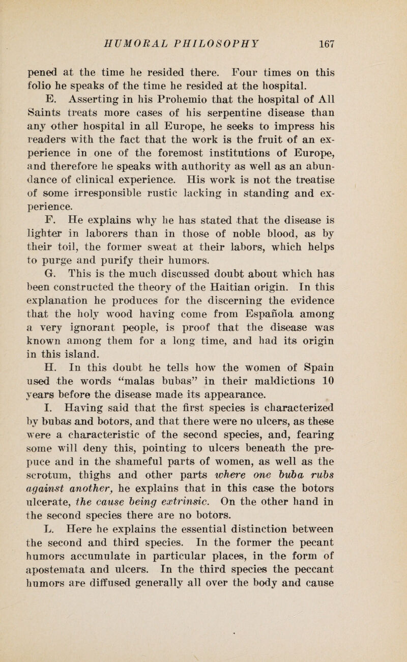 pened at the time he resided there. Four times on this folio he speaks of the time he resided at the hospital. E. Asserting in his Prohemio that the hospital of All Saints treats more cases of his serpentine disease than any other hospital in all Europe, he seeks to impress his readers with the fact that the work is the fruit of an ex¬ perience in one of the foremost institutions of Europe, and therefore he speaks with authority as well as an abun¬ dance of clinical experience. His work is not the treatise of some irresponsible rustic lacking in standing and ex¬ perience. F. He explains why he has stated that the disease is lighter in laborers than in those of noble blood, as by their toil, the former sweat at their labors, which helps to purge and purify their humors. G. This is the much discussed doubt about which has been constructed the theory of the Haitian origin. In this explanation he produces for the discerning the evidence that the holy wood having come from Espanola among a very ignorant people, is proof that the disease was known among them for a long time, and had its origin in this island. H. In this doubt he tells how the women of Spain used the words “malas bubas” in their maldietions 10 years before the disease made its appearance. I. Having said that the first species is characterized by bubas and botors, and that there were no ulcers, as these were a characteristic of the second species, and, fearing some will deny this, pointing to ulcers beneath the pre¬ puce and in the shameful parts of women, as well as the scrotum, thighs and other parts where one huh a ruhs against another, he explains that in this case the botors ulcerate, the cause being extrinsic. On the other hand in the second species there are no botors. L. Here he explains the essential distinction between the second and third species. In the former the pecant humors accumulate in particular places, in the form of apostemata and ulcers. In the third species the peccant humors are diffused generally all over the body and cause