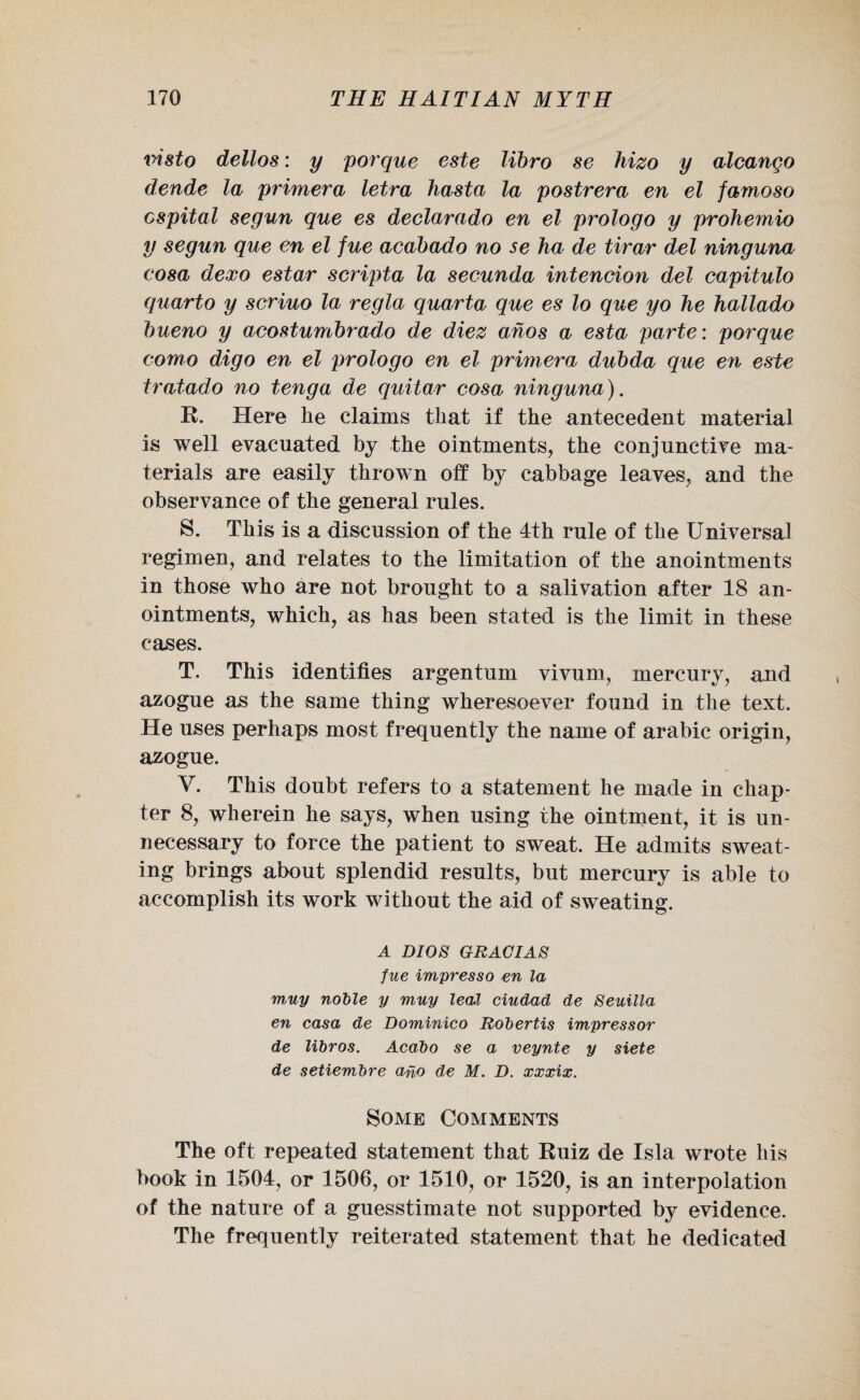 visto dellos: y porque este libro se hizo y alcango deride la primera letra hasta la postrera en el famoso cspital segun que es declarado en el prologo y prohemio y segun que en el fue acabado no se ha de tirar del ninguna cosa dexo estar seripta la secunda intention del capitulo quarto y seriuo la regia quarta que es lo que yo he hallado bueno y acostumbrado de diez ahos a esta parte: porque eomo digo en el prologo en el primera dubda que en este tratado no tenga de guitar cosa ninguna). R. Here lie claims that if the antecedent material is well evacuated by the ointments, the conjunctive ma¬ terials are easily thrown off by cabbage leaves, and the observance of the general rules. S. This is a discussion of the 4th rule of the Universal regimen, and relates to the limitation of the anointments in those who are not brought to a salivation after 18 an¬ ointments, which, as has been stated is the limit in these cases. T. This identifies argentum vivum, mercury, and azogue as the same thing wheresoever found in the text. He uses perhaps most frequently the name of arabic origin, azogue. V. This doubt refers to a statement he made in chap¬ ter 8, wherein he says, when using the ointment, it is un¬ necessary to force the patient to sweat. He admits sweat¬ ing brings about splendid results, but mercury is able to accomplish its work without the aid of sweating. A DIOS GRACIAS fue impresso en la muy noble y muy leal ciudad de Seuilla en casa de Dominico Robertis impressor de libros. Acabo se a veynte y siete de setiembre ano de M. D. xxxix. Some Comments The oft repeated statement that Ruiz de Isla wrote his book in 1504, or 1506, or 1510, or 1520, is an interpolation of the nature of a guesstimate not supported by evidence. The frequently reiterated statement that he dedicated