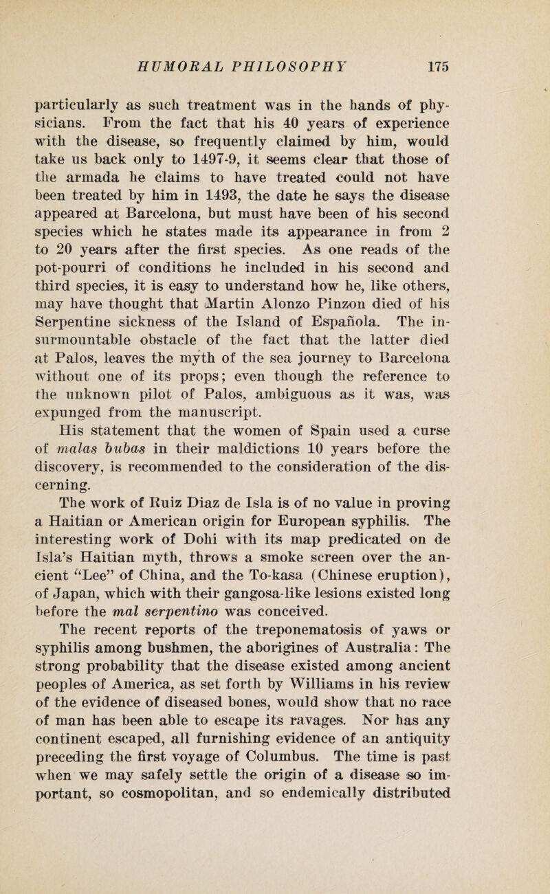 particularly as such treatment was in the hands of phy¬ sicians. From the fact that his 40 years of experience with the disease, so frequently claimed by him, would take us back only to 1497-9, it seems clear that those of the armada he claims to have treated could not have been treated by him in 1493, the date he says the disease appeared at Barcelona, but must have been of his second species which he states made its appearance in from 2 to 20 years after the first species. As one reads of the pot-pourri of conditions he included in his second and third species, it is easy to understand how he, like others, may have thought that (Martin Alonzo Pinzon died of his Serpentine sickness of the Island of Espanola. The in¬ surmountable obstacle of the fact that the latter died at Palos, leaves the myth of the sea journey to Barcelona without one of its props; even though the reference to the unknown pilot of Palos, ambiguous as it was, was expunged from the manuscript. His statement that the women of Spain used a curse of malas bubas in their maldictions 10 years before the discovery, is recommended to the consideration of the dis¬ cerning. The work of Ruiz Diaz de Isla is of no value in proving a Haitian or American origin for European syphilis. The interesting work of Dohi with its map predicated on de Isla’s Haitian myth, throws a smoke screen over the an¬ cient “Lee” of China, and the To-kasa (Chinese eruption), of Japan, which with their gangosa-like lesions existed long before the mal serpentino was conceived. The recent reports of the treponematosis of yaws or syphilis among bushmen, the aborigines of Australia: The strong probability that the disease existed among ancient peoples of America, as set forth by Williams in his review of the evidence of diseased bones, would show that no race of man has been able to escape its ravages. Nor has any continent escaped, all furnishing evidence of an antiquity preceding the first voyage of Columbus. The time is past when we may safely settle the origin of a disease so im¬ portant, so cosmopolitan, and so endemically distributed