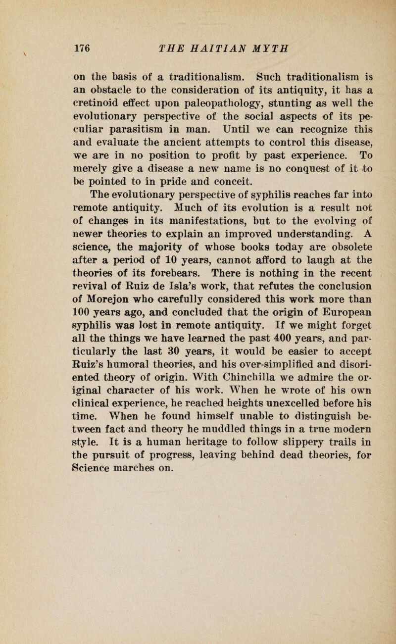 on the basis of a traditionalism. Such traditionalism is an obstacle to the consideration of its antiquity, it has a cretinoid effect upon paleopathology, stunting as well the evolutionary perspective of the social aspects of its pe¬ culiar parasitism in man. Until we can recognize this and evaluate the ancient attempts to control this disease, we are in no position to profit by past experience. To merely give a disease a new name is no conquest of it to be pointed to in pride and conceit. The evolutionary perspective of syphilis reaches far into remote antiquity. Much of its evolution is a result not of changes in its manifestations, but to the evolving of newer theories to explain an improved understanding. A science, the majority of whose books today are obsolete after a period of 10 years, cannot afford to laugh at the theories of its forebears. There is nothing in the recent revival of Ruiz de Isla’s work, that refutes the conclusion of Morejon who carefully considered this work more than 100 years ago, and concluded that the origin of European syphilis was lost in remote antiquity. If we might forget all the things we have learned the past 400 years, and par¬ ticularly the last 30 years, it would be easier to accept Ruiz’s humoral theories, and his over-simplified and disori¬ ented theory of origin. With Chinchilla we admire the or¬ iginal character of his work. When he wrote of his own clinical experience, he reached heights unexcelled before his time. When he found himself unable to distinguish be¬ tween fact and theory he muddled things in a true modern style. It is a human heritage to follow slippery trails in the pursuit of progress, leaving behind dead theories, for Science marches on.