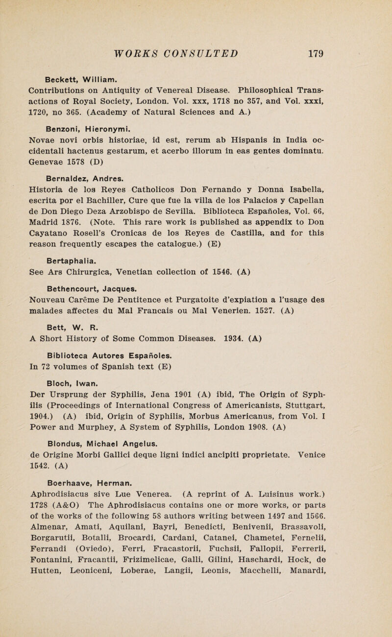 Beckett, William. Contributions on Antiquity of Venereal Disease. Philosophical Trans¬ actions of Royal Society, London. Vol. xxx, 1718 no 357, and Vol. xxxi, 1720, no 365. (Academy of Natural Sciences and A.) Benzoni, Hieronymi. Novae novi orbis historiae, id est, rerum ab Hispanis in India oc¬ cidental! hactenus gestarum, et acerbo illorum in eas gentes dominatu. Genevae 1578 (D) Bernaldez, Andres. Historia de los Reyes Catholicos Don Fernando y Donna Isabella, escrita por el Bachiller, Cure que fue la villa de los Palacios y Capellan de Don Diego Deza Arzobispo de Sevilla. Biblioteca Espanoles, Vol. 66, Madrid 1876. (Note. This rare work is published as appendix to Don Cayatano Rosell’s Cronicas de los Reyes de Castilla, and for this reason frequently escapes the catalogue.) (E) Bertaphalia. See Ars Chirurgica, Venetian collection of 1546. (A) Bethencourt, Jacques. Nouveau Careme De Pentitence et Purgatoite d’expiation a l’usage des malades affectes du Mai Francais ou Mai Venerien. 1527. (A) Bett, W. R. A Short History of Some Common Diseases. 1934. (A) Biblioteca Autores Espanoles. In 72 volumes of Spanish text (E) Bloch, Iwan. Der Ursprung der Syphilis, Jena 1901 (A) ibid, The Origin of Syph¬ ilis (Proceedings of International Congress of Americanists, Stuttgart, 1904.) (A) ibid, Origin of Syphilis, Morbus Americanus, from Vol. I Power and Murphey, A System of Syphilis, London 1908. (A) Blondus, Michael Angelus. de Origine Morbi Gallici deque ligni indici ancipiti proprietate. Venice 1542. (A) Boerhaave, Herman. Aphrodisiacus sive Lue Venerea. (A reprint of A. Luisinus work.) 1728 (A&O) The Aphrodisiacus contains one or more works, or parts of the works of the following 58 authors writing between 1497 and 1566. Almenar, Amati, Aquilani, Bayri, Benedicti, Benivenii, Brassavoli, Borgarutii, Botalli, Brocardi, Cardani, Catanei, Chametei, Fernelii, Ferrandi (Oviedo), Ferri, Fracastorii, Fuchsii, Fallopii, Ferrerii, Fontanini, Fracantii, Frizimelicae, Galli, Gilini, Haschardi, Hock, de Hutten, Leoniceni, Loberae, Langii, Leonis, Macchelli, Manardi,