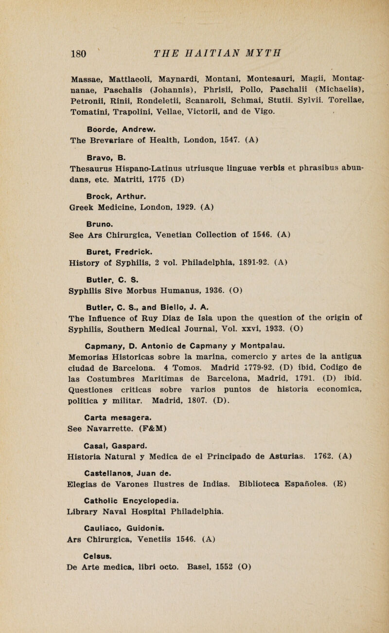 Massae, Mattlaeoli, Maynardi, Montani, Montesauri, Magii, Montag* nanae, Paschalis (Johannis), Phrisii, Polio, Paschalii (Michaeiis), Petronii, Rinii, Rondeletii, Scanaroli, Schmai, Stutii. Sylvii. Torellae, Tomatini, Trapolini, Vellae, Victorii, and de Vigo. Boorde, Andrew. The Brevariare of Health, London, 1547. (A) Bravo, B. Thesaurus Hispano-Latinus utriusque linguae verbis et phrasibus abun- dans, etc. Matriti, 1775 (D) Brock, Arthur. Greek Medicine, London, 1929. (A) Bruno. See Ars Chirurgica, Venetian Collection of 1546. (A) Buret, Fredrick. History of Syphilis, 2 vol. Philadelphia, 1891-92. (A) Butter, C. S. Syphilis Sive Morbus Humanus, 1936. (O) Butter, C. S., and Biello, J. A. The Influence of Ruy Diaz de Isla upon the question of the origin of Syphilis, Southern Medical Journal, Vol. xxvi, 1933. (O) Capmany, D. Antonio de Capmany y Montpalau. Memorias Historicas sobre la marina, comercio y artes de la antigua ciudad de Barcelona. 4 Tomos. Madrid 1779-92. (D) ibid, Codigo de las Costumbres Maritimas de Barcelona, Madrid, 1791. (D) ibid. Questiones criticas sobre varies puntos de historia economica, politica y militar. Madrid, 1807. (D). Carta mesagera. See Navarrette. (F&M) Casal, Gaspard. Historia Natural y Medica de el Principado de Asturias. 1762. (A) Castellanos, Juan de. Elegias de Varones Ilustres de Indias. Biblioteca Espanoles. (E) Catholic Encyclopedia. Library Naval Hospital Philadelphia. Cauliaco, Guidonis. Ars Chirurgica, Venetiis 1546. (A) Celsus. De Arte medica, libri octo. Basel, 1552 (O)