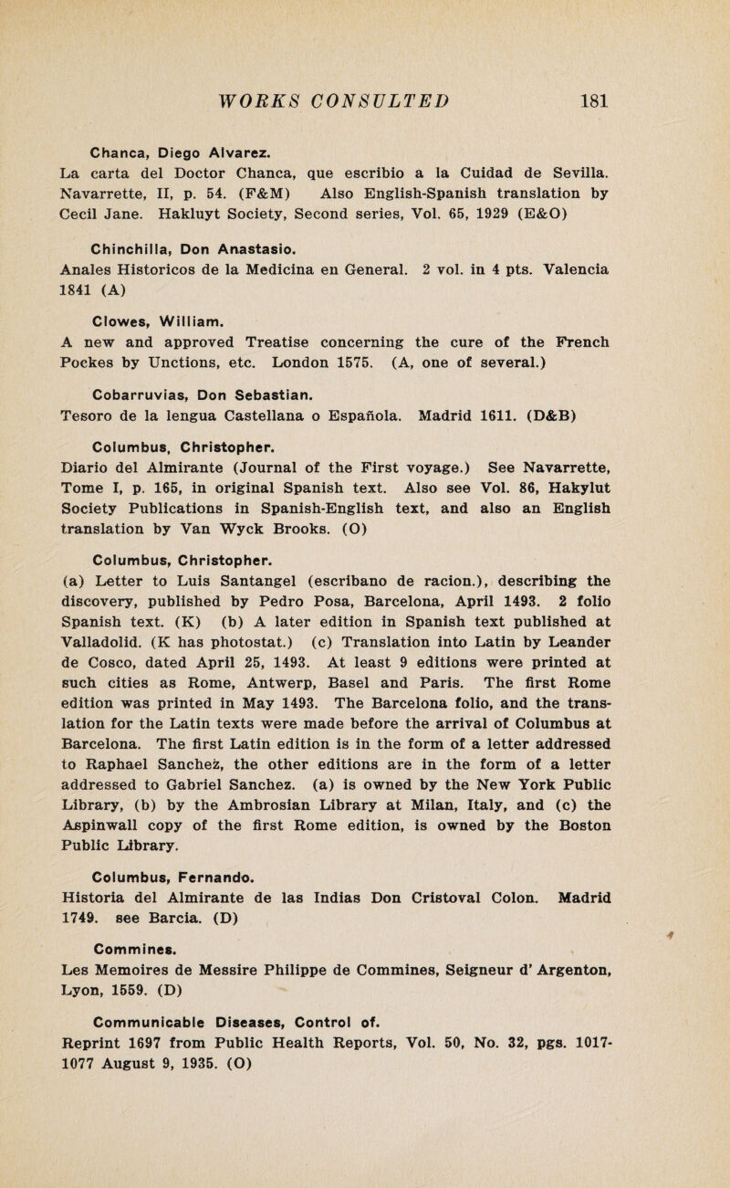 Chanca, Diego Alvarez. La carta del Doctor Chanca, que escribio a la Cuidad de Sevilla. Navarrette, II, p. 54. (F&M) Also English-Spanish translation by Cecil Jane. Hakluyt Society, Second series, Vol. 65, 1929 (E&O) Chinchilla, Don Anastasio. Anales Historicos de la Medicina en General. 2 vol. in 4 pts. Valencia 1841 (A) Clowes, William. A new and approved Treatise concerning the cure of the French Poekes by Unctions, etc. London 1575. (A, one of several.) Cobarruvias, Don Sebastian. Tesoro de la lengua Castellana o Espanola. Madrid 1611. (D&B) Columbus, Christopher. Diario del Almirante (Journal of the First voyage.) See Navarrette, Tome I, p. 165, in original Spanish text. Also see Vol. 86, Hakylut Society Publications in Spanish-English text, and also an English translation by Van Wyck Brooks. (O) Columbus, Christopher. (a) Letter to Luis Santangel (escribano de racion.), describing the discovery, published by Pedro Posa, Barcelona, April 1493. 2 folio Spanish text. (K) (b) A later edition in Spanish text published at Valladolid. (K has photostat.) (c) Translation into Latin by Leander de Cosco, dated April 25, 1493. At least 9 editions were printed at such cities as Rome, Antwerp, Basel and Paris. The first Rome edition was printed in May 1493. The Barcelona folio, and the trans¬ lation for the Latin texts were made before the arrival of Columbus at Barcelona. The first Latin edition is in the form of a letter addressed to Raphael Sanchez, the other editions are in the form of a letter addressed to Gabriel Sanchez, (a) is owned by the New York Public Library, (b) by the Ambrosian Library at Milan, Italy, and (c) the Aspinwall copy of the first Rome edition, is owned by the Boston Public Library. Columbus, Fernando. Historia del Almirante de las Indias Don Cristoval Colon. Madrid 1749. see Barcia. (D) Commines. Les Memoires de Messire Philippe de Commines, Seigneur d’ Argenton, Lyon, 1559. (D) Communicable Diseases, Control of. Reprint 1697 from Public Health Reports, Vol. 50, No. 32, pgs. 1017- 1077 August 9, 1935. (O)