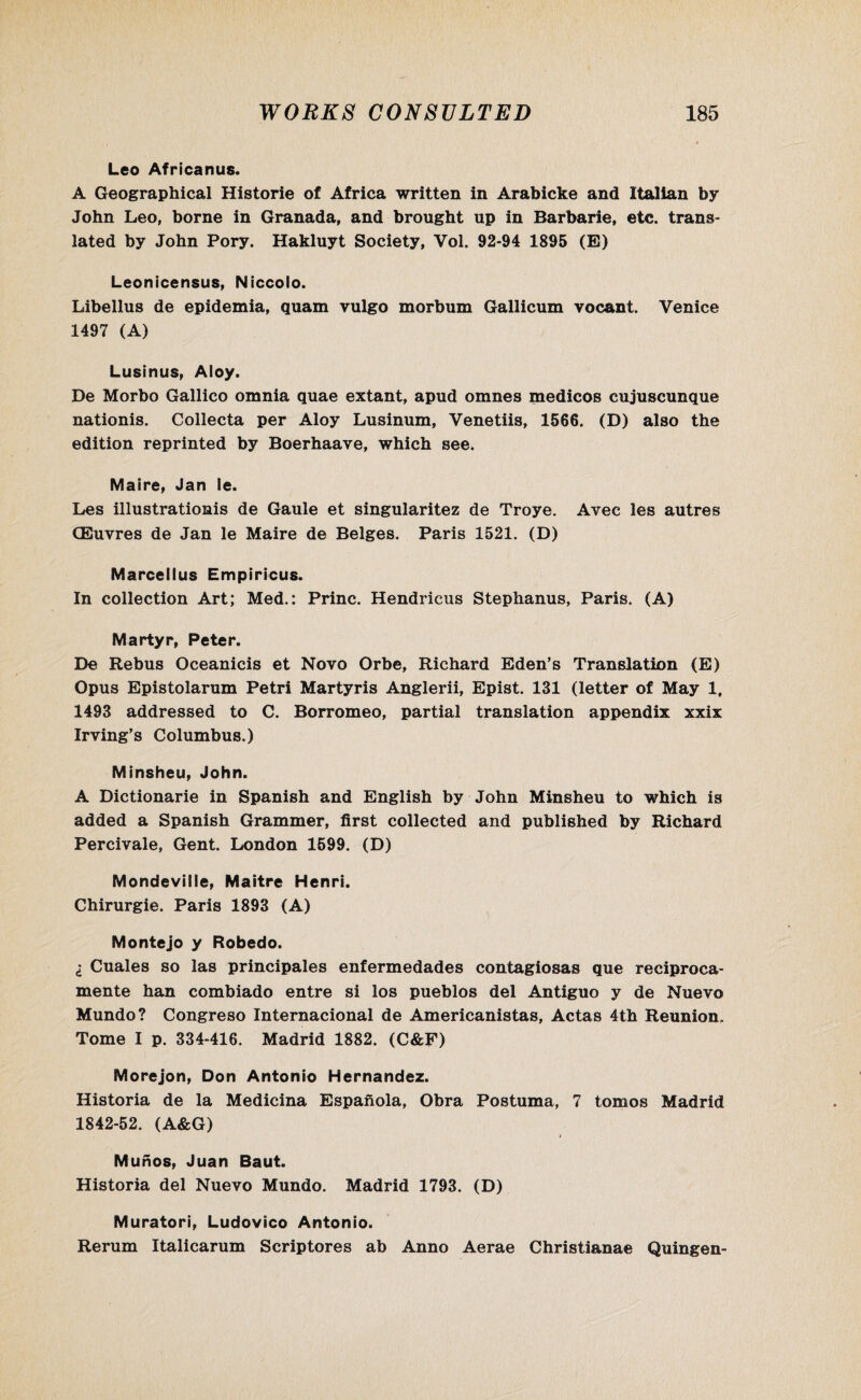 Leo Africanus. A Geographical Historie of Africa written in Arabicke and Italian by John Leo, borne in Granada, and brought up in Barbarie, etc. trans¬ lated by John Pory. Hakluyt Society, Vol. 92-94 1895 (E) Leonicensus, Niccolo. Libellus de epidemia, quam vulgo morbum Gallicum vocant. Venice 1497 (A) Lusinus, Aloy. De Morbo Gallico omnia quae extant, apud omnes medicos cujuscunque nationis. Collecta per Aloy Lusinum, Venetiis, 1566. (D) also the edition reprinted by Boerhaave, which see. Maire, Jan ie. Les illustrationis de Gaule et singularitez de Troye. Avec les autres CEuvres de Jan le Maire de Beiges. Paris 1521. (D) Marcellus Empiricus. In collection Art; Med.: Princ. Hendricus Stephanus, Paris. (A) Martyr, Peter. De Rebus Oceanicis et Novo Orbe, Richard Eden’s Translation (E) Opus Epistolarum Petri Martyris Anglerii, Epist. 131 (letter of May 1, 1493 addressed to C. Borromeo, partial translation appendix xxix Irving’s Columbus.) Minsheu, John. A Dictionarie in Spanish and English by John Minsheu to which is added a Spanish Grammer, first collected and published by Richard Percivale, Gent. London 1599. (D) Mondeville, Maitre Henri. Chirurgie. Paris 1893 (A) Montejo y Robedo. I Cuales so las principales enfermedades contagiosas que reciproca- mente han combiado entre si los pueblos del Antiguo y de Nuevo Mundo? Congreso Internacional de Americanistas, Actas 4th Reunion. Tome I p. 334-416. Madrid 1882. (C&F) Morejon, Don Antonio Hernandez. Historia de la Medicina Espanola, Obra Postuma, 7 tomos Madrid 1842-52. (A&G) i Munos, Juan Baut. Historia del Nuevo Mundo. Madrid 1793. (D) Muratori, Ludovico Antonio. Rerum Italicarum Scriptores ab Anno Aerae Christianae Quingen-