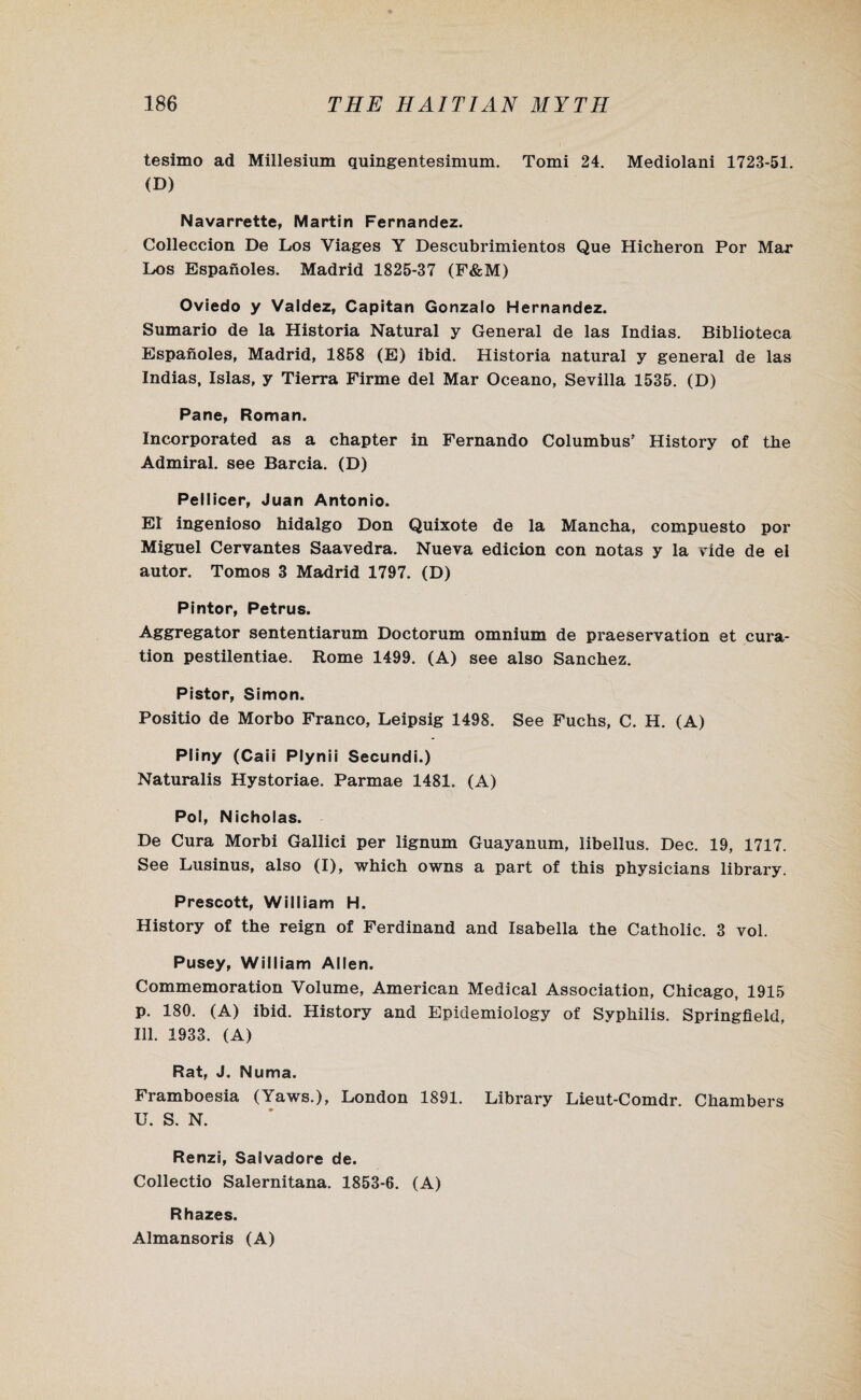 tesimo ad Millesium quingentesimum. Tomi 24. Mediolani 1723-51. (D) Navarrette, Martin Fernandez. Colleccion De Los Viages Y Descubrimientos Que Hicheron Por Mar Los Espanoles. Madrid 1825-37 (F&M) Oviedo y Valdez, Capitan Gonzalo Hernandez. Sumario de la Historia Natural y General de las Indias. Biblioteca Espanoles, Madrid, 1858 (E) ibid. Historia natural y general de las Indias, Islas, y Tierra Firme del Mar Oceano, Sevilla 1535. (D) Pane, Roman. Incorporated as a chapter in Fernando Columbus’ History of the Admiral, see Barcia. (D) Pellicer, Juan Antonio. El ingenioso hidalgo Don Quixote de la Mancha, compuesto por Miguel Cervantes Saavedra. Nueva edicion con notas y la vide de el autor. Tomos 3 Madrid 1797. (D) Pintor, Petrus. Aggregator sententiarum Doctorum omnium de preservation et cura- tion pestilentiae. Rome 1499. (A) see also Sanchez. Pistor, Simon. Positio de Morbo Franco, Leipsig 1498. See Fuchs, C. H. (A) Pliny (Caii Plynii Secundi.) Naturalis Hystoriae. Parmae 1481. (A) Pol, Nicholas. De Cura Morbi Gallici per lignum Guayanum, libellus. Dec. 19, 1717. See Lusinus, also (I), which owns a part of this physicians library. Prescott, William H. History of the reign of Ferdinand and Isabella the Catholic. 3 vol. Pusey, William Allen. Commemoration Volume, American Medical Association, Chicago, 1915 p. 180. (A) ibid. History and Epidemiology of Syphilis. Springfield, Ill. 1933. (A) Rat, J. Numa. Framboesia (Yaws.), London 1891. Library Lieut-Comdr. Chambers U. S. N. Renzi, Salvadore de. Collectio Salernitana. 1853-6. (A) Rhazes. Almansoris (A)