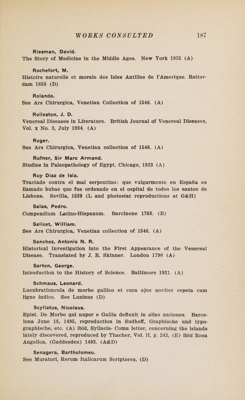 Riesman, David. The Story of Medicine in the Middle Ages. New York 1935 (A) Rochefort, M. Histoire naturelle et morale des Isles Antilles de TAmerique. Rotter¬ dam 1658 (D) Rolando. See Ars Chirurgica, Venetian Collection of 1546. (A) Rolleston, J. D. Venereal Diseases in Literature. British Journal of Venereal Diseases, Vol. x No. 3, July 1934. (A) Roger. See Ars Chirurgica, Venetian collection of 1546. (A) Rufner, Sir Marc Armand. Studies in Paleopathology of Egypt, Chicago, 1923 (A) Ruy Diaz de Isla. Tractado contra el mal serpentino: que vulgarmente en Espana es llamado bubas que fue ordenado en el ospital de todos los santos de Lisbona. Sevilla, 1539 (L and photostat reproductions at G&H) Salas, Pedro. Compendium Latino-Hispanum. Barcinone 1768. (B) Salicet, William. See Ars Chirurgica, Venetian collection of 1546. (A) Sanchez, Antonio N. R. Historical Investigation into the First Appearance of the Venereal Disease. Translated by J. R. Skinner. London 1790 (A) Sarton, George. Introduction to the History of Science. Baltimore 1931. (A) Schmaus, Leonard. Lucubratiuncula de morbo gallico et cura ejus noviter repeta cum ligno indico. See Lusinus (D) Scyllatus, Nicolaus. Epist. De Morbo qui nuper e Gallia defluxit in alias nationes. Barce¬ lona June 18, 1495, reproduction in Sudhoff, Graphische und typo- graphische, etc. (A) ibid, Syllacia- Coma letter, concerning the islands lately discovered, reproduced by Thacher, Vol. II, p. 243, (E) ibid Rosa Angelica, (Gaddesden) 1493. (A&D) Senagera, Bartholomeo. See Muratori, Rerum Italicarum Scriptores, (D)