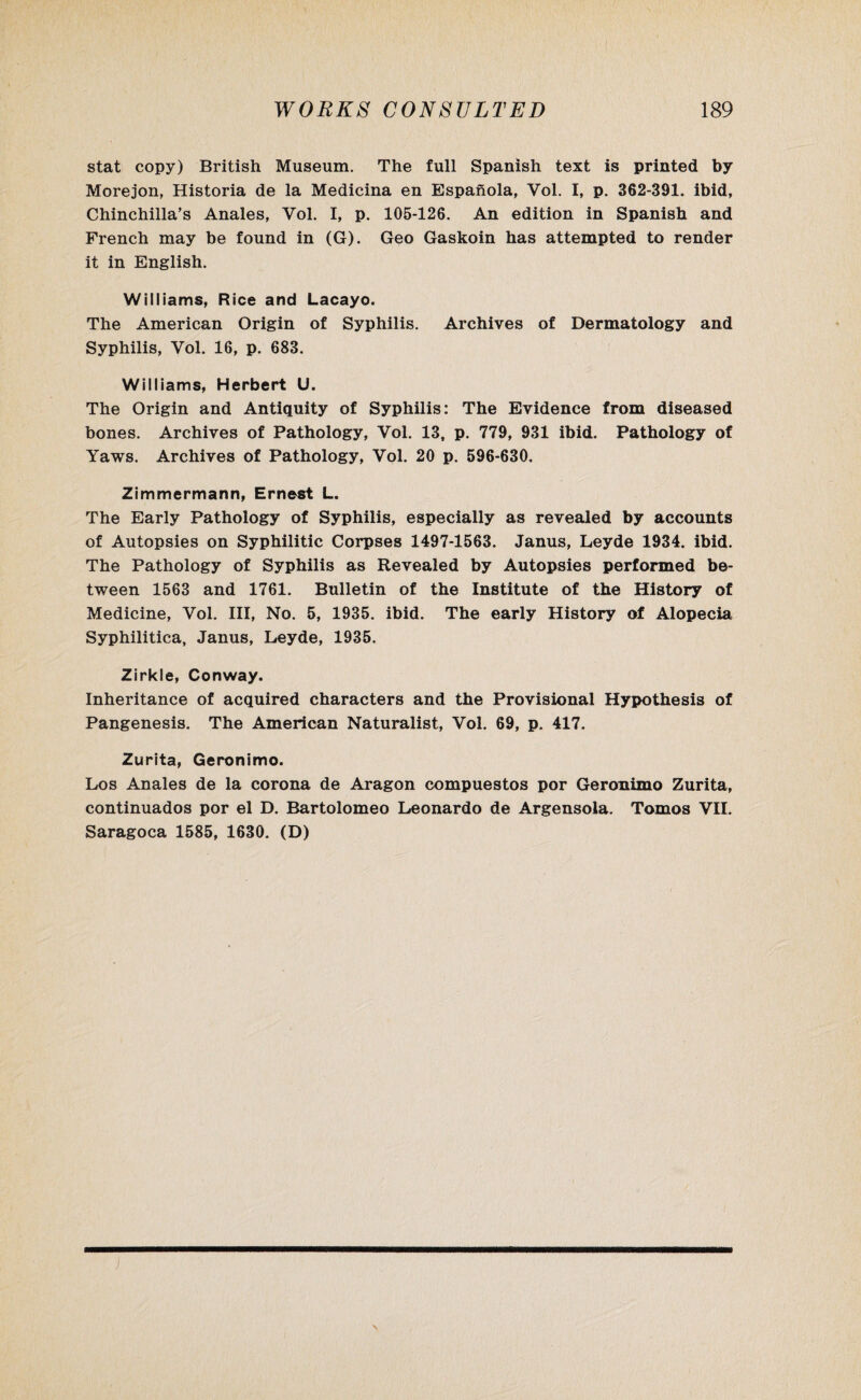 stat copy) British Museum. The full Spanish text is printed by Morejon, Historia de la Medicina en Espanola, Vol. I, p. 362-391. ibid, Chinchilla’s Anales, Yol. I, p. 105-126. An edition in Spanish and French may be found in (G). Geo Gaskoin has attempted to render it in English. Williams, Rice and Lacayo. The American Origin of Syphilis. Archives of Dermatology and Syphilis, Vol. 16, p. 683. Williams, Herbert U. The Origin and Antiquity of Syphilis: The Evidence from diseased bones. Archives of Pathology, Vol. 13, p. 779, 931 ibid. Pathology of Yaws. Archives of Pathology, Vol. 20 p. 596-630. Zimmermann, Ernest L. The Early Pathology of Syphilis, especially as revealed by accounts of Autopsies on Syphilitic Corpses 1497-1563. Janus, Leyde 1934. ibid. The Pathology of Syphilis as Revealed by Autopsies performed be¬ tween 1563 and 1761. Bulletin of the Institute of the History of Medicine, Vol. Ill, No. 5, 1935. ibid. The early History of Alopecia Syphilitica, Janus, Leyde, 1935. Zirkle, Conway. Inheritance of acquired characters and the Provisional Hypothesis of Pangenesis. The American Naturalist, Vol. 69, p. 417. Zurita, Geronimo. Los Anales de la corona de Aragon compuestos por Geronimo Zurita, continuados por el D. Bartolomeo Leonardo de Argensola. Tomos VII. Saragoca 1585, 1630. (D)