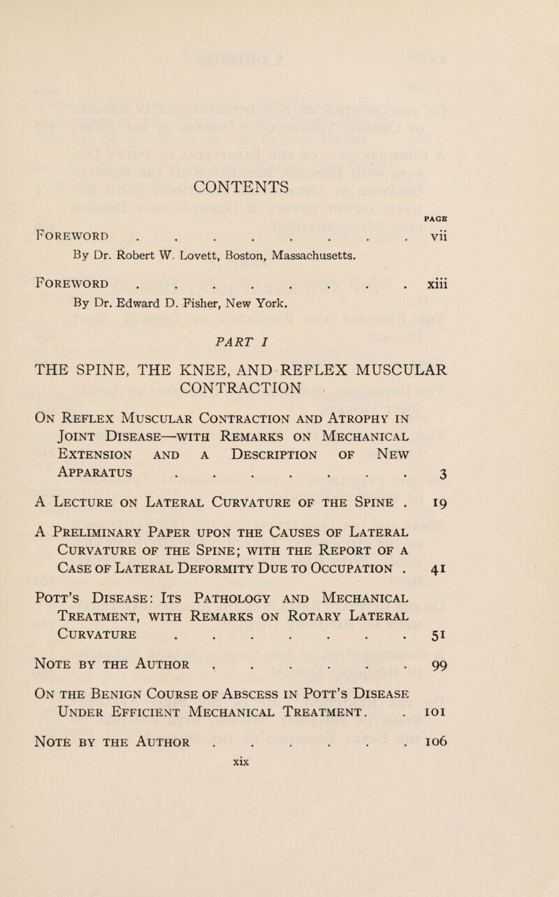 PAGE Foreword.vii By Dr. Robert W. Lovett, Boston, Massachusetts. Foreword.xiii By Dr. Edward D. Fisher, New York. PART I THE SPINE, THE KNEE, AND REFLEX MUSCULAR CONTRACTION On Reflex Muscular Contraction and Atrophy in Joint Disease—with Remarks on Mechanical Extension and a Description of New Apparatus ....... 3 A Lecture on Lateral Curvature of the Spine . 19 A Preliminary Paper upon the Causes of Lateral Curvature of the Spine; with the Report of a Case of Lateral Deformity Due to Occupation . 41 Pott’s Disease: Its Pathology and Mechanical Treatment, with Remarks on Rotary Lateral Curvature ....... 51 Note by the Author ...... 99 On the Benign Course of Abscess in Pott’s Disease Under Efficient Mechanical Treatment. . 101 Note by the Author ...... 106
