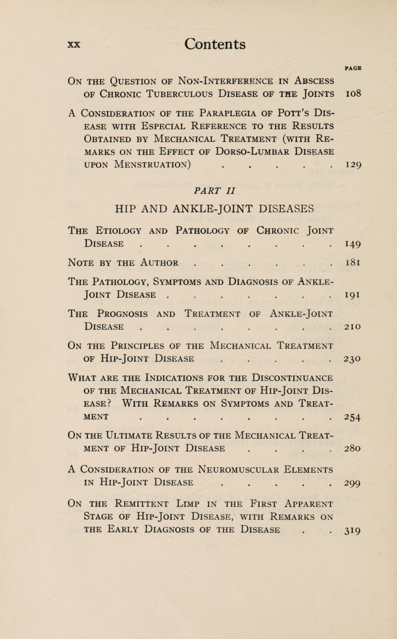 On the Question of Non-Interference in Abscess of Chronic Tuberculous Disease of the Joints A Consideration of the Paraplegia of Pott’s Dis¬ ease with Especial Reference to the Results Obtained by Mechanical Treatment (with Re¬ marks on the Effect of Dorso-Lumbar Disease upon Menstruation) ..... PART II HIP AND ANKLE-JOINT DISEASES The Etiology and Pathology of Chronic Joint Disease ........ Note by the Author ...... The Pathology, Symptoms and Diagnosis of Ankle- Joint Disease ....... The Prognosis and Treatment of Ankle-Joint Disease ........ On the Principles of the Mechanical Treatment of Hip-Joint Disease ..... What are the Indications for the Discontinuance of the Mechanical Treatment of Hip-Joint Dis¬ ease? With Remarks on Symptoms and Treat¬ ment ........ On the Ultimate Results of the Mechanical Treat¬ ment of Hip-Joint Disease .... A Consideration of the Neuromuscular Elements in Hip-Joint Disease ..... On the Remittent Limp in the First Apparent Stage of Hip-Joint Disease, with Remarks on the Early Diagnosis of the Disease PAGE 108 129 149 l8l 191 210 230 254 280 299 319