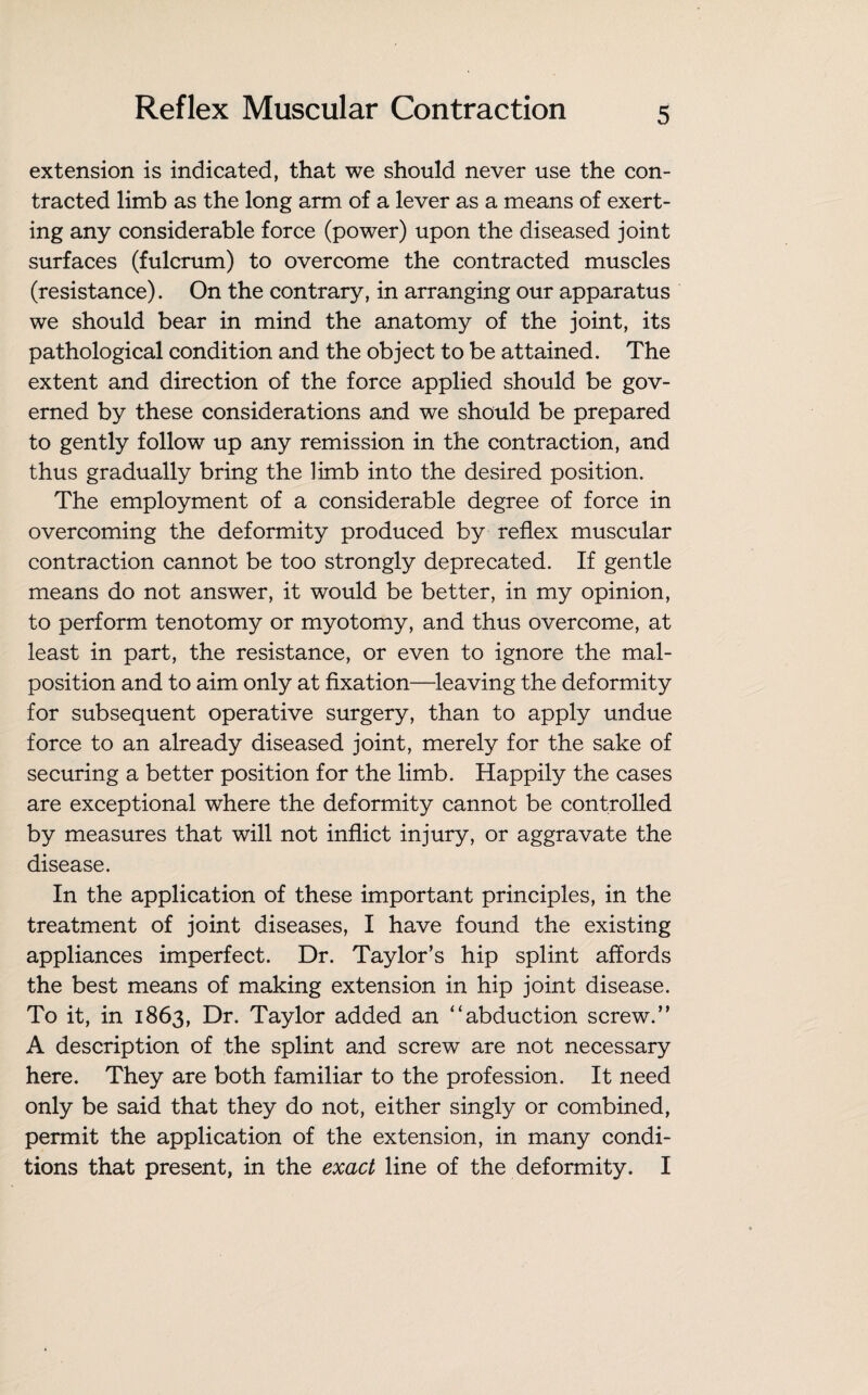 extension is indicated, that we should never use the con¬ tracted limb as the long arm of a lever as a means of exert¬ ing any considerable force (power) upon the diseased joint surfaces (fulcrum) to overcome the contracted muscles (resistance). On the contrary, in arranging our apparatus we should bear in mind the anatomy of the joint, its pathological condition and the object to be attained. The extent and direction of the force applied should be gov¬ erned by these considerations and we should be prepared to gently follow up any remission in the contraction, and thus gradually bring the limb into the desired position. The employment of a considerable degree of force in overcoming the deformity produced by reflex muscular contraction cannot be too strongly deprecated. If gentle means do not answer, it would be better, in my opinion, to perform tenotomy or myotomy, and thus overcome, at least in part, the resistance, or even to ignore the mal¬ position and to aim only at fixation—leaving the deformity for subsequent operative surgery, than to apply undue force to an already diseased joint, merely for the sake of securing a better position for the limb. Happily the cases are exceptional where the deformity cannot be controlled by measures that will not inflict injury, or aggravate the disease. In the application of these important principles, in the treatment of joint diseases, I have found the existing appliances imperfect. Dr. Taylor’s hip splint affords the best means of making extension in hip joint disease. To it, in 1863, Dr. Taylor added an “abduction screw.” A description of the splint and screw are not necessary here. They are both familiar to the profession. It need only be said that they do not, either singly or combined, permit the application of the extension, in many condi¬ tions that present, in the exact line of the deformity. I