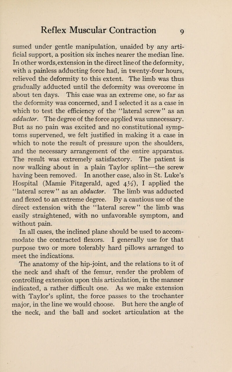 sumed under gentle manipulation, unaided by any arti¬ ficial support, a position six inches nearer the median line. In other words, extension in the direct line of the deformity, with a painless adducting force had, in twenty-four hours, relieved the deformity to this extent. The limb was thus gradually adducted until the deformity was overcome in about ten days. This case was an extreme one, so far as the deformity was concerned, and I selected it as a case in which to test the efficiency of the “lateral screw” as an adductor. The degree of the force applied was unnecessary. But as no pain was excited and no constitutional symp¬ toms supervened, we felt justified in making it a case in which to note the result of pressure upon the shoulders, and the necessary arrangement of the entire apparatus. The result was extremely satisfactory. The patient is now walking about in a plain Taylor splint—the screw having been removed. In another case, also in St. Luke’s Hospital (Mamie Fitzgerald, aged 4^), I applied the “lateral screw” as an abductor. The limb was adducted and flexed to an extreme degree. By a cautious use of the direct extension with the “lateral screw” the limb was easily straightened, with no unfavorable symptom, and without pain. In all cases, the inclined plane should be used to accom¬ modate the contracted flexors. I generally use for that purpose two or more tolerably hard pillows arranged to meet the indications. The anatomy of the hip-joint, and the relations to it of the neck and shaft of the femur, render the problem of controlling extension upon this articulation, in the manner indicated, a rather difficult one. As we make extension with Taylor’s splint, the force passes to the trochanter major, in the line we would choose. But here the angle of the neck, and the ball and socket articulation at the