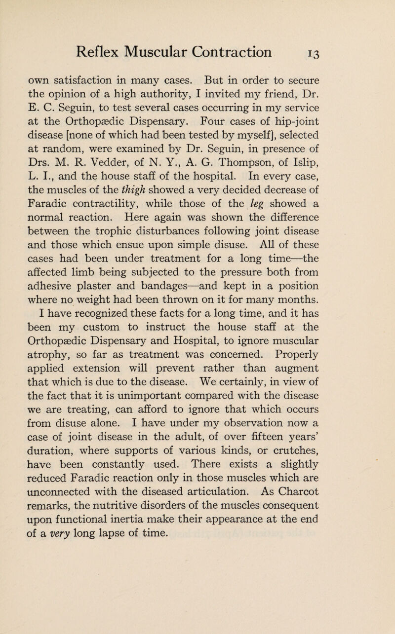 own satisfaction in many cases. But in order to secure the opinion of a high authority, I invited my friend, Dr. E. C. Seguin, to test several cases occurring in my service at the Orthopaedic Dispensary. Four cases of hip-joint disease [none of which had been tested by myself), selected at random, were examined by Dr. Seguin, in presence of Drs. M. R. Vedder, of N. Y., A. G. Thompson, of Islip, L. I., and the house staff of the hospital. In every case, the muscles of the thigh showed a very decided decrease of Faradic contractility, while those of the leg showed a normal reaction. Here again was shown the difference between the trophic disturbances following joint disease and those which ensue upon simple disuse. All of these cases had been under treatment for a long time—the affected limb being subjected to the pressure both from adhesive plaster and bandages—and kept in a position where no weight had been thrown on it for many months. I have recognized these facts for a long time, and it has been my custom to instruct the house staff at the Orthopaedic Dispensary and Hospital, to ignore muscular atrophy, so far as treatment was concerned. Properly applied extension will prevent rather than augment that which is due to the disease. We certainly, in view of the fact that it is unimportant compared with the disease we are treating, can afford to ignore that which occurs from disuse alone. I have under my observation now a case of joint disease in the adult, of over fifteen years’ duration, where supports of various kinds, or crutches, have been constantly used. There exists a slightly reduced Faradic reaction only in those muscles which are unconnected with the diseased articulation. As Charcot remarks, the nutritive disorders of the muscles consequent upon functional inertia make their appearance at the end of a very long lapse of time.