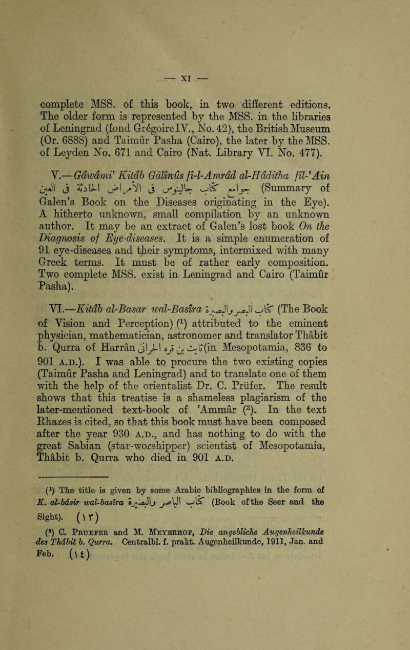 complete MSS. of this book, in two different editions. The older form is represented by the MSS. in the libraries of Leningrad (fond GregoirelV., No. 42), the British Museum (Or. 6888) aud Taimur Pasha (Cairo), the later by the MSS. of Leyden No. 671 and Cairo (Nat. Library YI. No. 477). Y.—Gawdmi' Kitab Galinus fi-l-Amrdd al-Hdditha fil-Ain ILI Y\ qJl j (3 lTjOW «-As (Summary of Galen’s Book on the Diseases originating in the Eye). A hitherto unknown, small compilation by an unknown author. It may be an extract of Galen’s lost book On the Diagnosis of Eye-diseases. It is a simple enumeration of 91 eye-diseases and their symptoms, intermixed with many Greek terms. It must be of rather early composition. Two complete MSS. exist in Leningrad and Cairo (Taimur Pasha). YI.—Kitab al-Basar iml-Basira Jlij^ji (The Book of Vision and Perception) f1) attributed to the eminent physician, mathematician, astronomer and translator Thabit b. Qurra of Harran julf(in Mesopotamia, 836 to 901 a.d.). I was able to procure the two existing copies (Taimur Pasha and Leningrad) and to translate one of them with the help of the orientalist Dr. C. Priifer. The result shows that this treatise is a shameless plagiarism of the later-mentioned text-book of 'Ammar (2). In the text Rhazes is cited, so that this book must have been composed after the year 930 a.d., and has nothing to do with the great Sabian (star-worshipper) .scientist of Mesopotamia, Thabit b. Qurra who died in 901 a.d. (0 The title is given by some Arabic bibliographies in the form of K. al-bdsir wal-basira 1JI (Book of the Seer and the Sight). ( \ r ) (8) C. Pruefer and M. Meyerhof, Die angebliche AugenheilJcunde de-s Thdbit b. Qurra. Centralbl. f. prakt. Augenheilkunde, 1911, Jan. and Feb. (u)