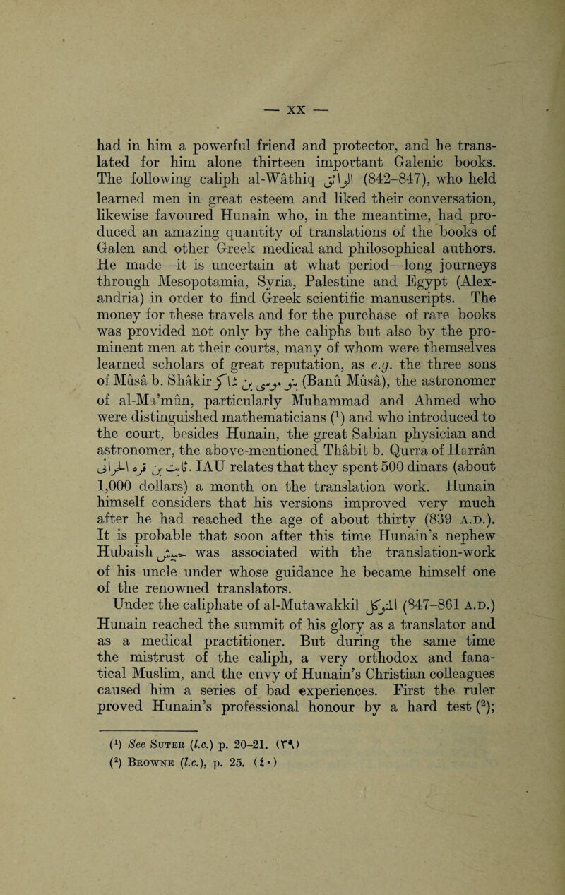 had in him a powerful friend and protector, and he trans¬ lated for him alone thirteen important Galenic books. The following caliph al-Wathiq jrljJI (842-847), who held learned men in great esteem and liked their conversation, likewise favoured Hunain who, in the meantime, had pro¬ duced an amazing quantity of translations of the books of Galen and other Greek medical and philosophical authors. He made—it is uncertain at what period—long journeys through Mesopotamia, Syria, Palestine and Egypt (Alex¬ andria) in order to find Greek scientific manuscripts. The money for these travels and for the purchase of rare books was provided not only by the caliphs but also by the pro¬ minent men at their courts, many of whom were themselves learned scholars of great reputation, as e.g. the three sons of Musa b. Shakir JU ^ (Banii Musa), the astronomer of al-Ma’mun, particularly Muhammad and Ahmed who were distinguished mathematicians (*) and who introduced to the court, besides Hunain, the great Sabian physician and astronomer, the above-mentioned Thabib b. Qurra of Harran j\J-\ IAU relates that they spent 500 dinars (about 1,000 dollars) a month on the translation work. Hunain himself considers that his versions improved very much after he had reached the age of about thirty (839 a.d.). It is probable that soon after this time Hunain’s nephew Hubaish was associated with the translation-work of his uncle under whose guidance he became himself one of the renowned translators. Under the caliphate of al-Mutawakkil (847-861 a.d.) Hunain reached the summit of his glory as a translator and as a medical practitioner. But during the same time the mistrust of the caliph, a very orthodox and fana¬ tical Muslim, and the envy of Hunain’s Christian colleagues caused him a series of bad experiences. First the ruler proved Hunain’s professional honour by a hard test (2); (fi See Suter (l.c.) p. 20-21. (Y^) (2) Browne (l.c.), p. 25. (t *)