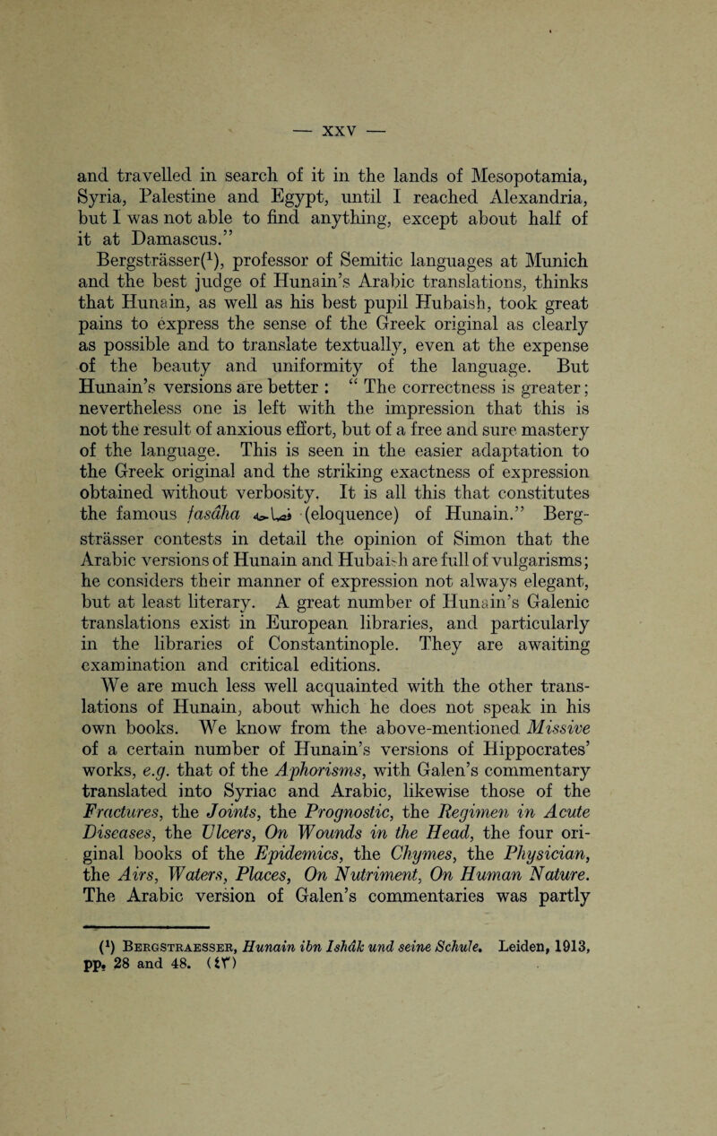 and travelled in search of it in the lands of Mesopotamia, Syria, Palestine and Egypt, until I reached Alexandria, but I was not able to find anything, except about half of it at Damascus.” Bergstrasser(1), professor of Semitic languages at Munich and the best judge of Hunain’s Arabic translations, thinks that Hunain, as well as his best pupil Hubaish, took great pains to express the sense of the Greek original as clearly as possible and to translate textually, even at the expense of the beauty and uniformity of the language. But Hunain’s versions are better : “ The correctness is greater; nevertheless one is left with the impression that this is not the result of anxious effort, but of a free and sure mastery of the language. This is seen in the easier adaptation to the Greek original and the striking exactness of expression obtained without verbosity. It is all this that constitutes the famous fasdha » (eloquence) of Hunain.” Berg- strasser contests in detail the opinion of Simon that the Arabic versions of Hunain and Hubaish are full of vulgarisms; he considers their manner of expression not always elegant, but at least literary. A great number of Hunain’s Galenic translations exist in European libraries, and. particularly in the libraries of Constantinople. They are awaiting examination and critical editions. We are much less well acquainted with the other trans¬ lations of Hunain, about which he does not speak in his own books. We know from the above-mentioned. Missive of a certain number of Hunain’s versions of Hippocrates’ works, e.g. that of the Aphorisms, with Galen’s commentary translated into Syriac and Arabic, likewise those of the Fractures, the Joints, the Prognostic, the Regimen in Acute Diseases, the Dicers, On Wounds in the Head, the four ori¬ ginal books of the Epidemics, the Chymes, the Physician, the Airs, Waters, Places, On Nutriment, On Human Nature. The Arabic version of Galen’s commentaries was partly O Bergstraesser, Hunain ibn Ishdk und seine Schule. Leiden, 1913, pp, 28 and 48. (tV)