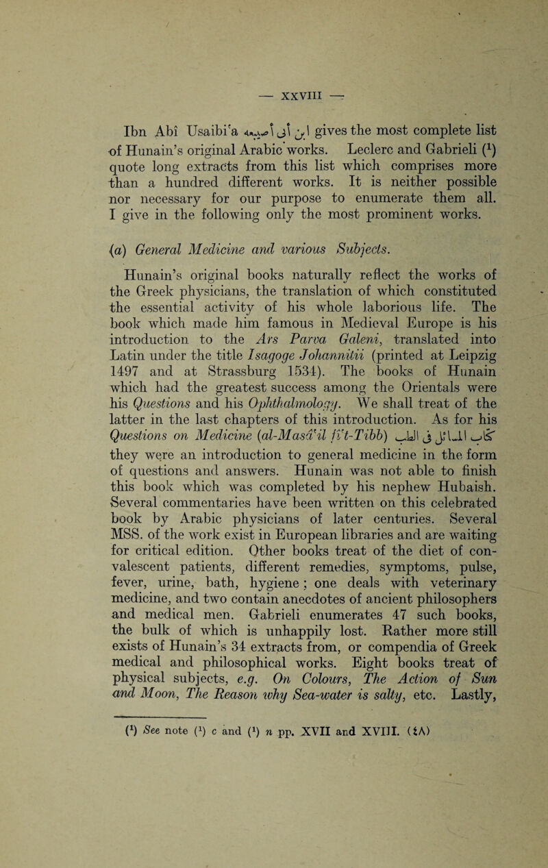 Ibn Abi Usaibi'a 4*ri^\j\ gives the most complete list •of Hunain’s original Arabic works. Leclerc and Gabrieli (x) quote long extracts from this list which comprises more than a hundred different works. It is neither possible nor necessary for our purpose to enumerate them all. I give in the following only the most prominent works. (a) General Medicine and various Subjects. Hunain’s original books naturallv reflect the works of the Greek physicians, the translation of which constituted the essential activity of his whole laborious life. The book which made him famous in Medieval Europe is his introduction to the Ars Parva Galeni, translated into Latin under the title Isagoge Johannilii (printed at Leipzig 1497 and at Strassburg 1534). The books of Hunain which had the greatest success among the Orientals were his Questions and his Ophthalmology. We shall treat of the latter in the last chapters of this introduction. As for his Questions on Medicine (al-Masd'il fVt-Tibb) ^JJI j JPJJ they were an introduction to general medicine in the form of questions and answers. Hunain was not able to finish this book which was completed by his nephew Hubaish. Several commentaries have been written on this celebrated book by Arabic physicians of later centuries. Several MSS. of the work exist in European libraries and are waiting for critical edition. Other books treat of the diet of con¬ valescent patients, different remedies, symptoms, pulse, fever, urine, bath, hygiene; one deals with veterinary medicine, and two contain anecdotes of ancient philosophers and medical men. Gabrieli enumerates 47 such books, the bulk of which is unhappily lost. Rather more still exists of Hunain’s 34 extracts from, or compendia of Greek medical and philosophical works. Eight books treat of physical subjects, e.g. On Colours, The Action of Sun and Moon, The Reason why Sea-water is salty, etc. Lastly, P) See note P) c and p) n pp. XVII and XVIII. (fcA)