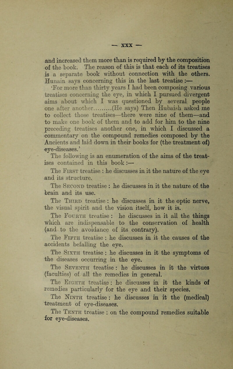 and increased them more than is required by the composition of the book. The reason of this is that each of its treatises is a separate book without connection with the others. Hunain says concerning this in the last treatise :— ‘For more than thirty years I had been composing various treatises concerning the eye, in which I pursued divergent aims about which I was questioned by several people one after another.(He says) Then Hubaish asked me to collect those treatises—there were nine of them—and to make one book of them and to add for him to the nine preceding treatises another one, in which I discussed a commentary on the compound remedies composed by the Ancients and laid down in their books for (the treatment of) eye-diseases.1 The following is an enumeration of the aims of the treat¬ ises contained in this book :— The First treatise : he discusses in it the nature of the eye and its structure. The Second treatise : he discusses in it the nature of the brain and its use. The Third treatise : he discusses in it the optic nerve, the visual spirit and the vision itself, how it is. The Fourth treatise : he discusses in it all the things which are indispensable to the conservation of health (and to the avoidance of its contrary). The Fifth treatise : he discusses in it the causes of the accidents befalling the eye. The Sixth treatise : he discusses in it the symptoms of the diseases occurring in the eye. The Seventh treatise : he discusses in it the virtues (faculties) of all the remedies in general. The Eighth treatise : he discusses in it the kinds of remedies particularly for the eye and their species. The Ninth treatise : he discusses in it the (medical) treatment of eye-diseases. The Tenth treatise : on the compound remedies suitable for eye-diseases.