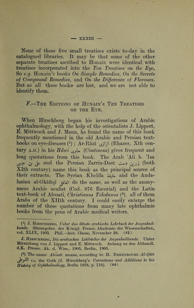 None of these five small treatises exists to-day in the catalogued libraries. It may be that some of the other separate treatises ascribed to Hunain were identical with treatises incorporated into the Ten Treatises on the Eye. So e.g. Hunain’s books On Simple Remedies, On the Secrets of Compound Remedies, and On the Difference of Flavours. But as all these books- are lost, and we are not able to identify them. F.—The Editions of Hunain’s Ten Treatises on the Eye. When Hirschberg began his investigations of Arabic ophthalmology, with the help of the orientalists J. Lippert, E. Mittwoch and J. Mann, he found the name of this book frequently mentioned in the old Arabic and Persian text¬ books on eye-diseases (x) ; Ar-Razi ^j\J\ (Rhazes, Xth cen¬ tury a.d.) in his Haivi (Continens) gives frequent and long quotations from this book. The Arab 'Ali b. 'Isa and the Persian Zarrin-Dast j j j (both Xlth century) name this book as the principal source of their extracts. The Syrian Khalifa <idi- and the Anda¬ lusian al-Ghafiqi jiUJI do the same, as well as the anony¬ mous Arabic oculist (Cod. 876 Escorial) and the Latin text-book of Alcoati, Christianus Toledanus (2), all of them Arabs of the XHth century. I could easily enlarge the number of these quotations from many late ophthalmic books from the pens of Arabic medical writers. O J. Hirschberg, Ueber das dlteste arabische Lehrbuch der Augenheil- kunde. Sitzungsber. der Konigl. Preuss. Akademie der Wissenschaften, vol. XLIX, 1903. Phil.—hist. Classe, November 26. (ofc) J. Hirschberg, Die arabischen Lehbucher der Augenheilkunde. Unter Mitwirkung von J. Lippert und E. Mittwoch. Anhang zu den Abhandl. d.K. Preuss. Ak. d. Wiss., 1905, Berlin, 1905. (2) The name Alcoati means, according to H. Derenbourg Al-Qiiti esM' te. the Goth (J. Hirschberg’s Corrections and Additions to his History of Ophthalmology, Berlin 1918, p. 116). (oo)