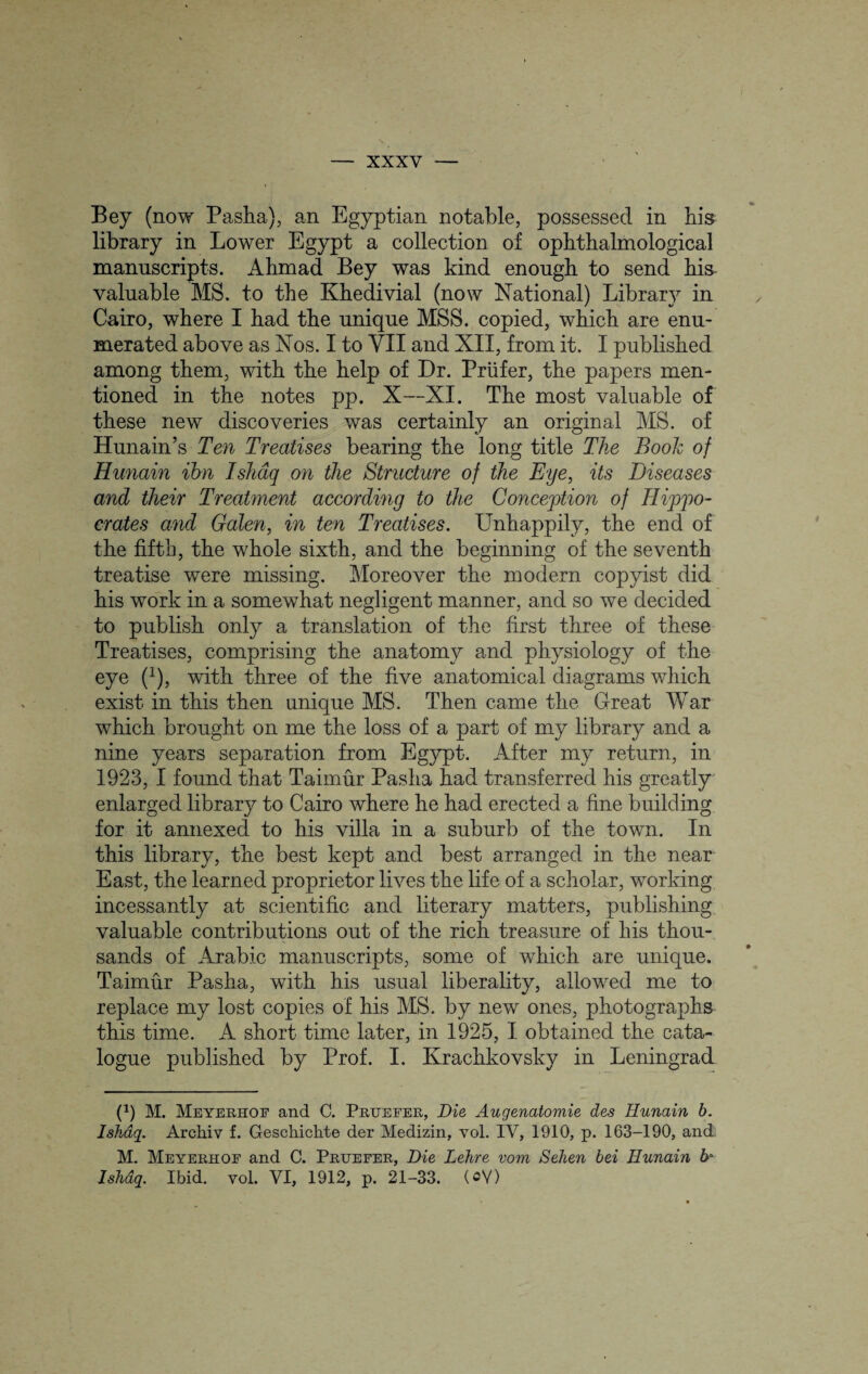 Bey (now Pasha), an Egyptian notable, possessed in his library in Lower Egypt a collection of ophthalmological manuscripts. Ahmad Bey was kind enough to send his valuable MS. to the Khedivial (now National) Library in Cairo, where I had the unique MSS. copied, which are enu¬ merated above as Nos. I to VII and XII, from it. I published among them, with the help of Dr. Priifer, the papers men¬ tioned in the notes pp. X—XI. The most valuable of these new discoveries was certainly an original MS. of Hunain’s Ten Treatises bearing the long title The Book of Hunain ihn Ishaq on the Structure of the Eye, its Diseases and their Treatment according to the Conception of Hippo¬ crates and Galen, in ten Treatises. Unhappily, the end of the fifth, the whole sixth, and the beginning of the seventh treatise were missing. Moreover the modern copyist did his work in a somewhat negligent manner, and so we decided to publish only a translation of the first three of these Treatises, comprising the anatomy and physiology of the eye (J), with three of the five anatomical diagrams which exist in this then unique MS. Then came the Great War which brought on me the loss of a part of my library and a nine years separation from Egypt. After my return, in 1923, I found that Taimur Pasha had transferred his greatly enlarged library to Cairo where he had erected a fine building for it annexed to his villa in a suburb of the town. In this library, the best kept and best arranged in the near East, the learned proprietor lives the life of a scholar, working incessantly at scientific and literary matters, publishing valuable contributions out of the rich treasure of his thou¬ sands of Arabic manuscripts, some of which are unique. Taimur Pasha, with his usual liberality, allowed me to replace my lost copies of his MS. by new ones, photographs this time. A short time later, in 1925, I obtained the cata¬ logue published by Prof. I. Krachkovsky in Leningrad (1) M. Meyerhof and C. Pruefer, Die, Augenatomie des Hunain b. Ishaq. Archiv f. Geschichte der Medizin, vol. IV, 1910, p. 163-190, and. M. Meyerhof and C. Pruefer, Die Lehre vom Sehen bei Hunain b> Ishaq. Ibid. vol. VI, 1912, p. 21-33. (oV)