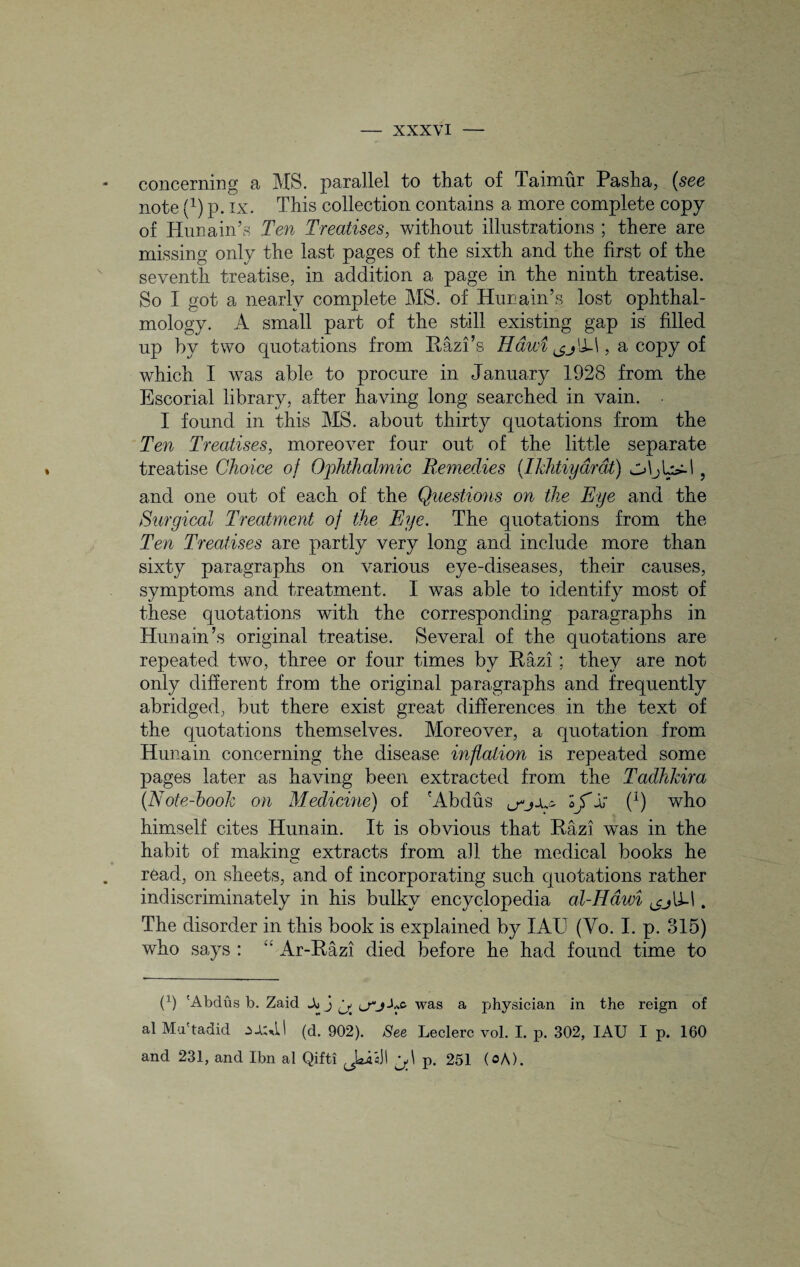 concerning a MS. parallel to that of Taimur Pasha, (see note Q) p. ix. This collection contains a more complete copy of Hunain’s Ten Treatises, without illustrations ; there are missing only the last pages of the sixth and the first of the seventh treatise, in addition a page in the ninth treatise. So I got a nearly complete MS. of Hunain’s lost ophthal¬ mology. A small part of the still existing gap is filled up by two quotations from Razi’s Hdwi 1, a copy of which I was able to procure in January 1928 from the Escorial library, after having long searched in vain. • I found in this MS. about thirty quotations from the Ten Treatises, moreover four out of the little separate treatise Choice of Ophthalmic Remedies (Ikhtiydrdt) , and one out of each of the Questions on the Eye and the Surgical Treatment of the Eye. The quotations from the Ten Treatises are partly very long and include more than sixty paragraphs on various eye-diseases, their causes, symptoms and treatment. I was able to identify most of these quotations with the corresponding paragraphs in Hunain’s original treatise. Several of the quotations are repeated two, three or four times by Razi ; they are not only different from the original paragraphs and frequently abridged, but there exist great differences in the text of the quotations themselves. Moreover, a quotation from Hunain concerning the disease inflation is repeated some pages later as having been extracted from the Tadhkira (Note-hook on Medicine) of 'Abdus (x) who himself cites Hunain. It is obvious that Razi was in the habit of making extracts from all the medical books he read, on sheets, and of incorporating such quotations rather indiscriminately in his bulky encyclopedia al-Hawi ^cj\X\. The disorder in this book is explained by IAU (Vo. I. p. 315) who says : “ Ar-Razi died before he had found time to (1) 'Abdiis b. Zaid Jo j ^ Lwas a physician in the reign of al Mu'tadid (d. 902). See Leclerc vol. I. p. 302, IAU I p. 160 and 231, and Ibn al Qifti p. 251 (oA).