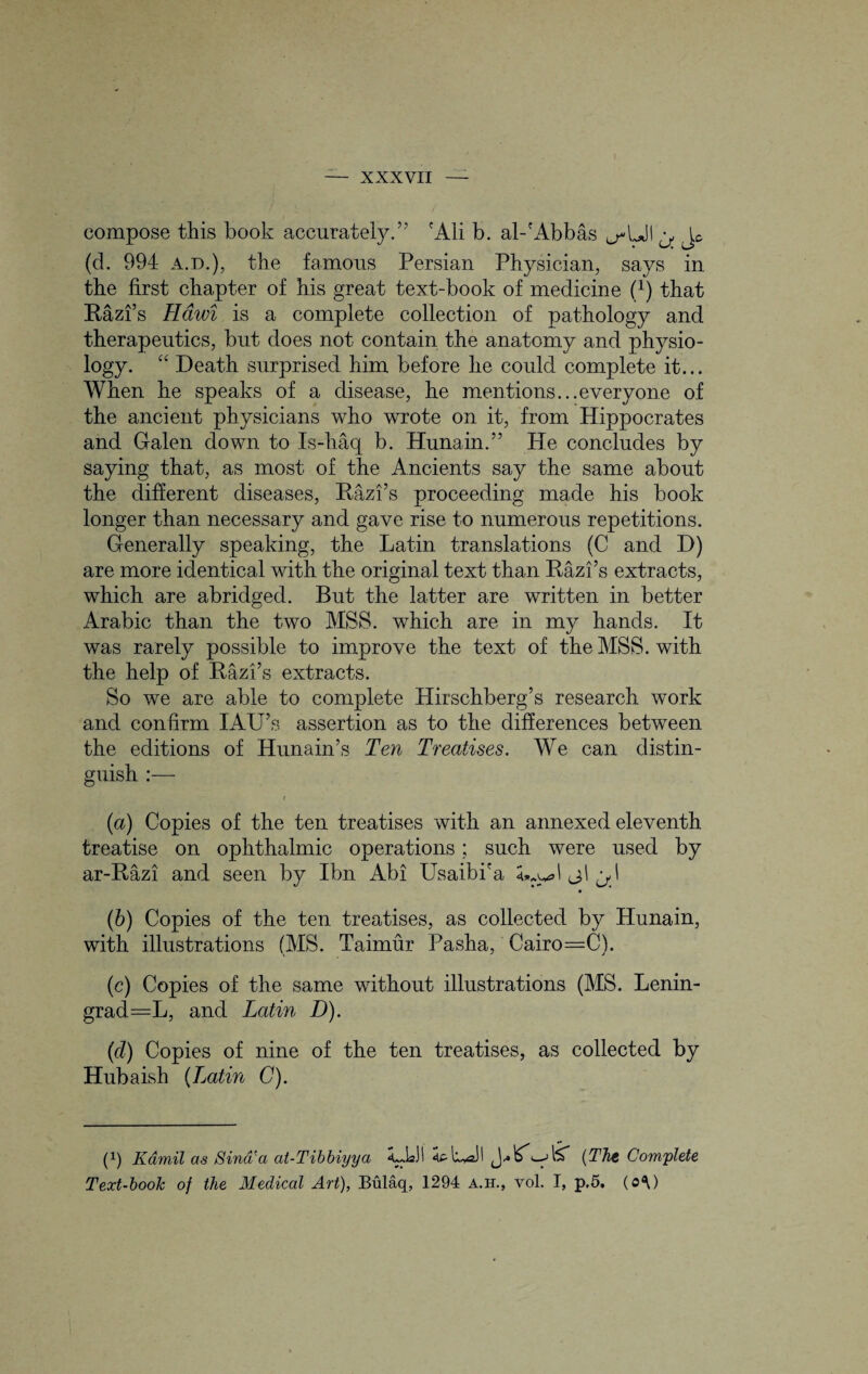 compose this book accurately.” 'Ali b. al-'Abbas ^Ul ^ (d. 994 a.d.), the famous Persian Physician, says in the first chapter of his great text-book of medicine f1) that Razi’s Hawi is a complete collection of pathology and therapeutics, but does not contain the anatomy and physio¬ logy. “ Death surprised him before he could complete it... When he speaks of a disease, he mentions...everyone of the ancient physicians who wrote on it, from Hippocrates and Galen down to Is-haq b. Hunain.” He concludes by saying that, as most of the Ancients say the same about the different diseases, Razi’s proceeding made his book longer than necessary and gave rise to numerous repetitions. Generally speaking, the Latin translations (C and D) are more identical with the original text than Razfs extracts, which are abridged. But the latter are written in better Arabic than the two MSS. which are in my hands. It was rarely possible to improve the text of the MSS. with the help of Razfs extracts. So we are able to complete Hirschberg’s research work and confirm IAU’s assertion as to the differences between the editions of Hun a in’s Ten Treatises. We can distin¬ guish :— r (а) Copies of the ten treatises with an annexed eleventh treatise on ophthalmic operations; such were used by ar-Razi and seen by Ibn Abi Usaibi'a wM j\ (б) Copies of the ten treatises, as collected by Hunain, with illustrations (MS. Taimur Pasha, Cairo=C). (c) Copies of the same without illustrations (MS. Lenin¬ grad =L, and Latin D). (d) Copies of nine of the ten treatises, as collected by Hubaish (Latin C). •* p) Kamil as Sind'a at-Tibbiyya <L.UI (The Complete Text-hook of the Medical Art), Bulaq, 1294 a.h., vol. I, p,5. (o\)