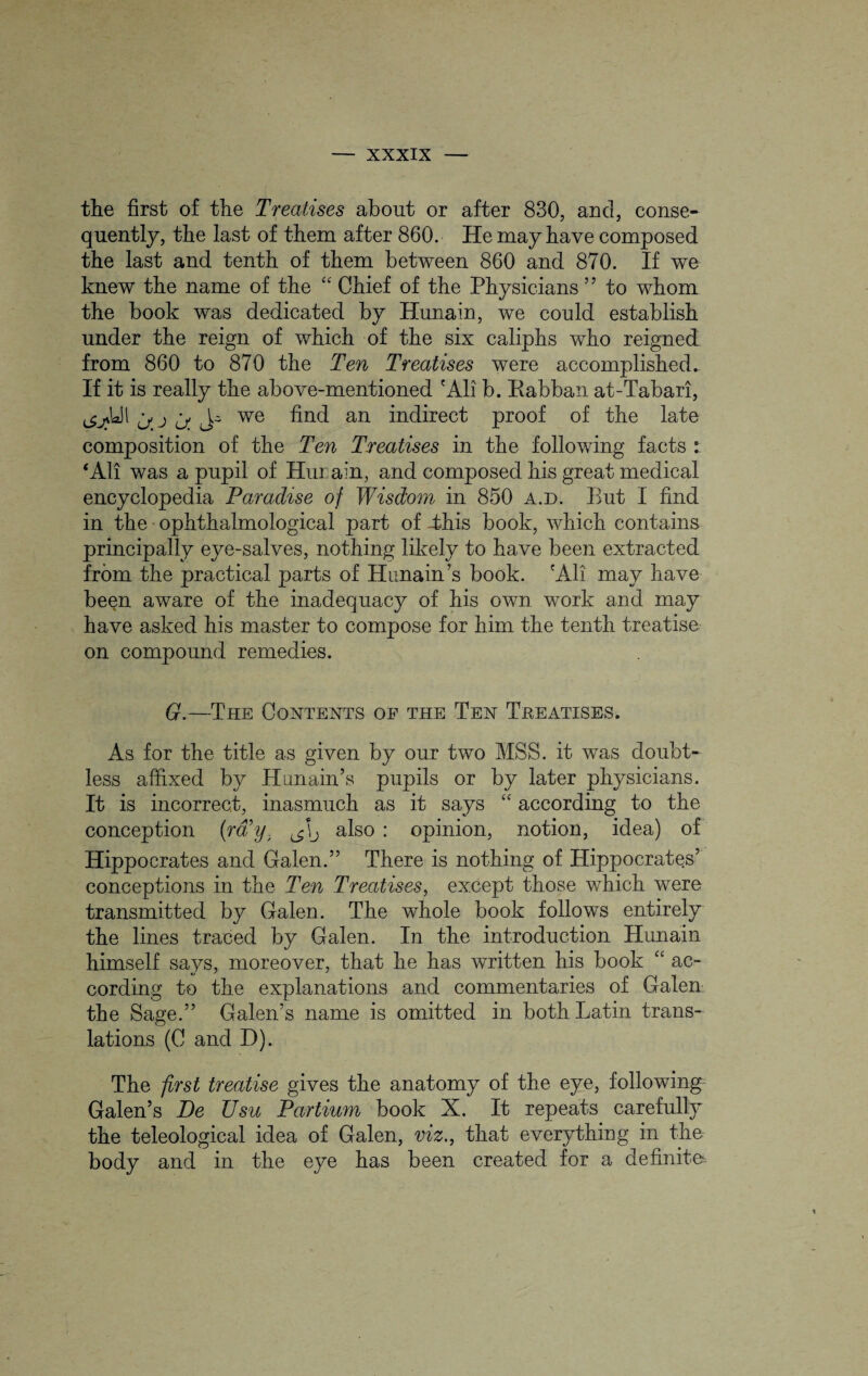 the first of the Treatises about or after 830, and, conse¬ quently, the last of them after 860. He may have composed the last and tenth of them between 860 and 870. If we knew the name of the “ Chief of the Physicians ” to whom the book was dedicated by Hunain, we could establish under the reign of which of the six caliphs who reigned from 860 to 870 the Ten Treatises were accomplished. If it is really the above-mentioned 'All b. Rabban at-Tabari, j; j ^ we find an indirect proof of the late composition of the Ten Treatises in the following facts : ‘All was a pupil of Hurain, and composed his great medical encyclopedia Paradise of Wisdom in 850 a.d. But I find in the ophthalmological part of -this book, which contains principally eye-salves, nothing likely to have been extracted from the practical parts of Hunain’s book. 'Ali may have been aware of the inadequacy of his own work and may have asked his master to compose for him the tenth treatise on compound remedies. G.—The Contents op the Ten Treatises. As for the title as given by our two MSS. it was doubt¬ less affixed by Hunain’s pupils or by later physicians. It is incorrect, inasmuch as it says “ according to the conception (ra y. also : opinion, notion, idea) of Hippocrates and Galen.” There is nothing of Hippocrates’ conceptions in the Ten Treatises, except those which were transmitted by Galen. The whole book follows entirely the lines traced by Galen. In the introduction Hunain himself says, moreover, that he has written his book “ ac¬ cording to the explanations and commentaries of Galen the Sage.” Galen’s name is omitted in both Latin trans¬ lations (C and D). The first treatise gives the anatomy of the eye, following Galen’s De TJsu Partium book X. It repeats carefully the teleological idea of Galen, viz., that everything in the body and in the eye has been created for a definite: