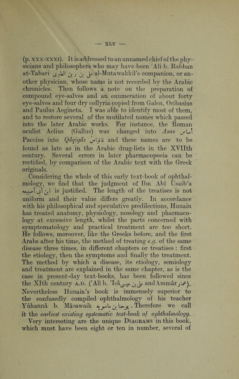 (p. xxx-xxxi). It is addressed to an unnamed chief of the phy¬ sicians and philosophers who may have been 'Ali b. Rabban at-Tabari ^ ^LJ! ^ Jo al-Mutawakkil’s companion, or an¬ other physician, whose name is not recorded by the Arabic chronicles. Then follows a note on the preparation of compound eye-salves and an enumeration of about forty eye-salves and four dry collyria copied from Galen, Oribasius and Paulus Aegineta. I was able to identify most of them, and to restore several of the mutilated names which passed into the later Arabic works. For instance, the Roman oculist Aelius (Gallus) was changed into Asas ^\J\ Paccius into Qdqiyas and these names are to be found as late as in the Arabic drug-lists in the XVIIth century. Several errors in later pharmacopoeia can be rectified, by comparison of the Arabic text with the Greek originals. Considering the whole of this early text-book of ophthal¬ mology, we find that the judgment of Ibn Abi Usaibca 4*,sW2 \ (j} 1 ^ I is justified. The length of the treatises is not uniform and their value differs greatly. In accordance with his philosophical and speculative predilections, Hunain has treated anatomy, physiology, nosology and pharmaco¬ logy at excessive length, whilst the parts concerned with symptomatology and practical treatment are too short. He follows, moreover, like the Greeks before, and the first Arabs after his time, the method of treating e.g. of the same disease three times, in different chapters or treatises : first the etiology, then the symptoms and finally the treatment. The method by which a disease, its etiology, semiology and treatment are explained in the same chapter, as is the case in present-day text-books, has been followed since the Xlth century a.d. ('All b. Tsa^^t ^ Jo andAmmar Nevertheless Hunain’s book is immensely superior to the confusedly compiled ophthalmology of his teacher Yuhanna b. Masawaih ^. Therefore we call it the earliest existing systematic text-book of ophthalmology. Very interesting are the unique Diagrams in this book, which must have been eight or ten in number, several of