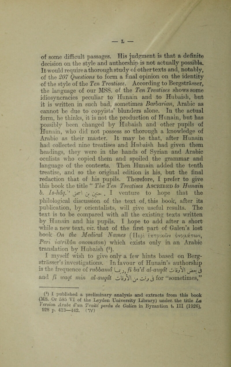 of some difficult passages. His judgment is that a definite decision on the style and authorship is not actually possible. It would require a thorough study of other texts and, notably, of the 207 Questions to form a final opinion on the identity of the style of the Ten Treatises. According to Bergstrasser, the language of our MSS. of the Ten Treatises shows some idiosyncracies peculiar to Hunain and to Hubaish, but it is written in such bad, sometimes Barbarian, Arabic as cannot be due to copyists’ blunders alone. In the actual form, he thinks, it is not the production of Hunain, but has possibly been changed by Hubaish and other pupils of Hunain, who did not possess so thorough a knowledge of Arabic as their master. It may be that, after Hunain had collected nine treatises and Hnbaish had given them headings, they were in the hands of Syrian and Arabic oculists who copied them and spoiled the grammar and language of the contents. Then Hunain added the tenth treatise, and so the original edition is his, but the final redaction that of his pupils. Therefore, I prefer to give this book the title “ The Ten Treatises Ascribed to Hunain b. Is-Jidq:’ y, . I venture to hope that the philological discussion of the text of. this book, after its publication, by orientalists, will give useful results. The text is to be compared with all the existing texts written by Hunain and his pupils. I hope to add after a short while a new text, viz. that of the first part of Galen’s lost book On the Medical Names (Alspl ixTO'./.mv ovouaTtov, Peri iatrikdn onomaton) which exists only in an Arabic translation by Hubaish (x). I myself wish to give only a few hints based on Berg- strasser’s investigations. In favour of Hunain’s authorship is the frequence of rubbama Lx j fi ba'd al-auqdt olijVl j and fi waqt min al-auqdt. ol»Ji\ y. cJj j for “sometimes,” (X) t published a preliminary analysis and extracts from this book {MS. Or 585 VI of the Leyden University Library) under the title La /ersion Arabe d’un Traite 'perdu de Galien in ityzantion t* III (1926). 928 p. 413-442. (*\V) \