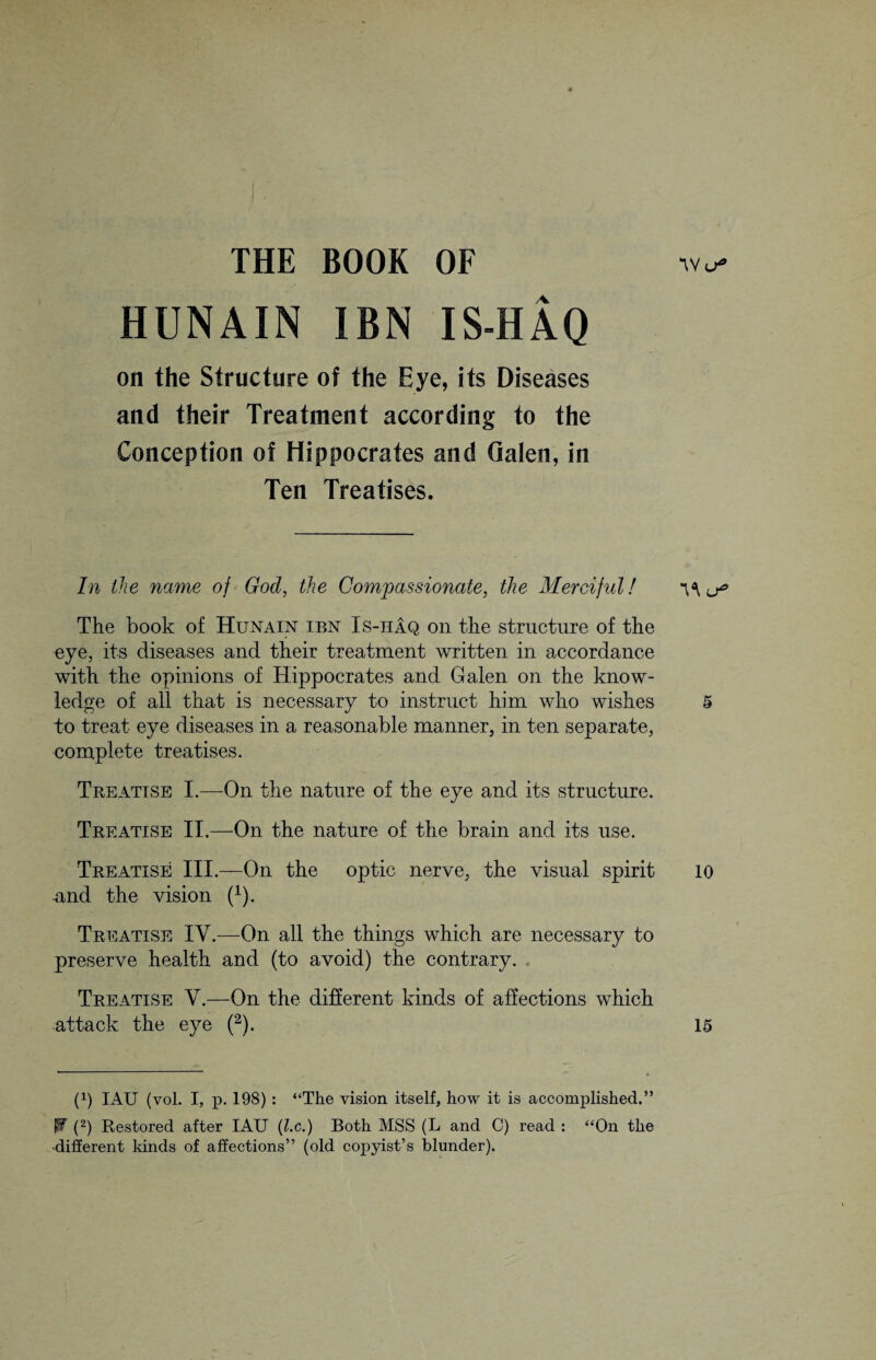 THE BOOK OF “W a HUNAIN IBN IS-HAQ on the Structure of the Eye, its Diseases and their Treatment according to the Conception of Hippocrates and Galen, in Ten Treatises. In the name of God, the Compassionate, the Merciful! \\ The book of Hunain ip>n Is-iiAq on the structure of the eye, its diseases and their treatment written in accordance with the opinions of Hippocrates and Galen on the know¬ ledge of all that is necessary to instruct him who wishes 5 to treat eye diseases in a reasonable manner, in ten separate, complete treatises. Treatise I.—On the nature of the eye and its structure. Treatise II.—On the nature of the brain and its use. Treatise III.—On the optic nerve, the visual spirit 10 -and the vision f1). Treatise IY.—On all the things which are necessary to preserve health and (to avoid) the contrary. Treatise V.—On the different kinds of affections which attack the eye (2). 15 (P IAU (vol. I, p. 198) : “The vision itself, how it is accomplished.” W (2) Restored after IAU (l.c.) Both MSS (L and C) read : “On the different kinds of affections” (old copyist’s blunder).