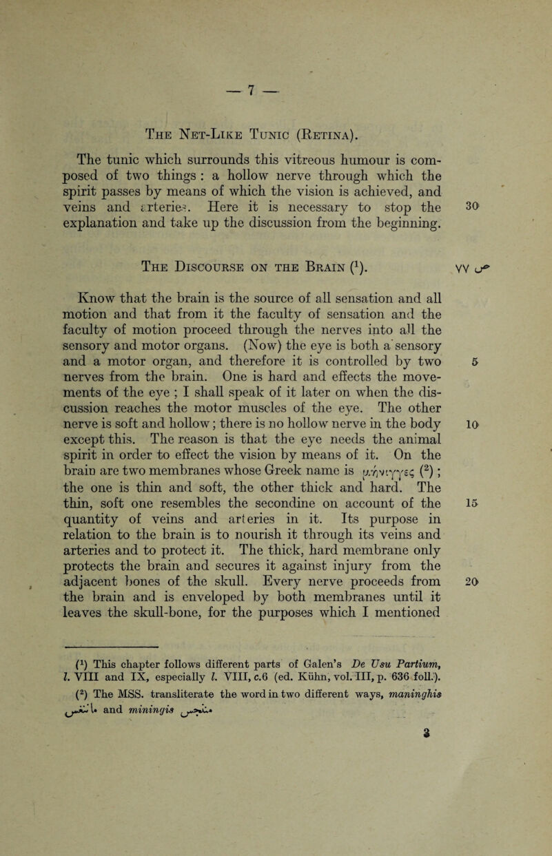 The Net-Like Tunic (Retina). The tunic which surrounds this vitreous humour is com¬ posed of two things : a hollow nerve through which the spirit passes by means of which the vision is achieved, and veins and arteries. Here it is necessary to stop the explanation and take up the discussion from the beginning. The Discourse on the Brain (1). Know that the brain is the source of all sensation and all motion and that from it the faculty of sensation and the faculty of motion proceed through the nerves into all the sensory and motor organs. (Now) the eye is both a sensory and a motor organ, and therefore it is controlled by two nerves from the brain. One is hard and effects the move¬ ments of the eye ; I shall speak of it later on when the dis¬ cussion reaches the motor muscles of the eye. The other nerve is soft and hollow; there is no hollow nerve in the body except this. The reason is that the eye needs the animal spirit in order to effect the vision by means of it. On the brain are two membranes whose Greek name is yvjviyye; (2); the one is thin and soft, the other thick and hard. The thin, soft one resembles the secondine on account of the quantity of veins and arteries in it. Its purpose in relation to the brain is to nourish it through its veins and arteries and to protect it. The thick, hard membrane only protects the brain and secures it against injury from the adjacent bones of the skull. Every nerve proceeds from the brain and is enveloped by both membranes until it leaves the skull-bone, for the purposes which I mentioned (1) This chapter follows different parts of Galen’s De Usu Partium, l. VIII and IX, especially 1. VIII, c.6 (ed. Kuhn, vol. Ill, p. 636 foil.). (2) The MSS. transliterate the word in two different ways, maninghi& and miningis a 30 VV u* 5 10 15 20