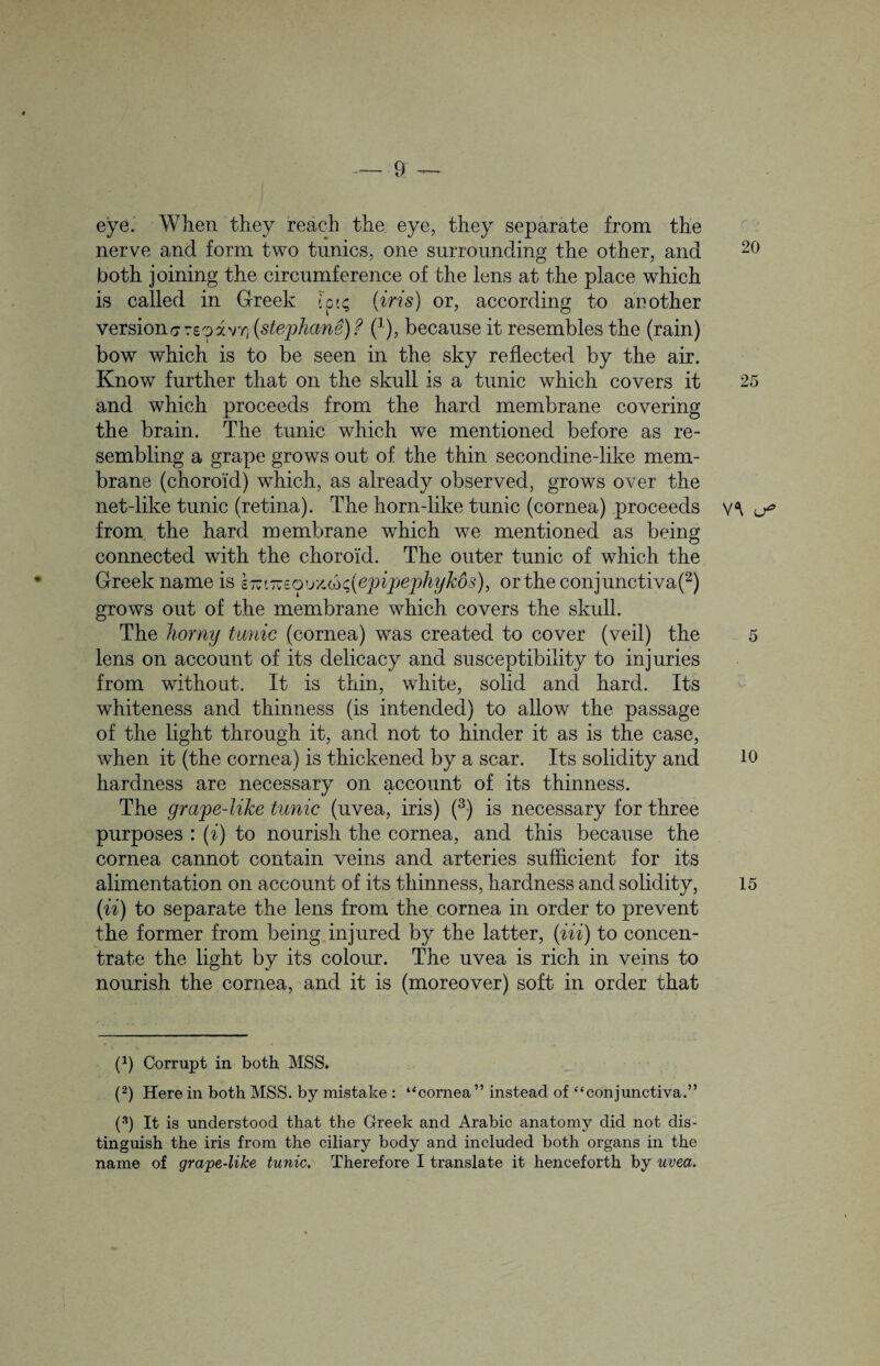 eye. When they reach the eye, they separate from the nerve and form two tunics, one surrounding the other, and both joining the circumference of the lens at the place which is called in Greek fpu; (iris) or, according to another versionsrsoavY) (stephane) ? (x), because it resembles the (rain) bow which is to be seen in the sky reflected by the air. Know further that on the skull is a tunic which covers it and which proceeds from the hard membrane covering the brain. The tunic which we mentioned before as re¬ sembling a grape grows out of the thin secondinedike mem¬ brane (choroid) which, as already observed, grows over the net-like tunic (retina). The horn-like tunic (cornea) proceeds from the hard membrane which we mentioned as being connected with the choroid. The outer tunic of which the Greek name is s itws o u x, cb depipephykos), or the conjunctiva(2) grows out of the membrane which covers the skull. The horny tunic (cornea) was created to cover (veil) the lens on account of its delicacy and susceptibility to injuries from without. It is thin, white, solid and hard. Its whiteness and thinness (is intended) to allow the passage of the light through it, and not to hinder it as is the case, when it (the cornea) is thickened by a scar. Its solidity and hardness are necessary on account of its thinness. The grape-like tunic (uvea, iris) (3) is necessary for three purposes : (i) to nourish the cornea, and this because the cornea cannot contain veins and arteries sufficient for its alimentation on account of its thinness, hardness and solidity, (ii) to separate the lens from the cornea in order to prevent the former from being injured by the latter, (Hi) to concen¬ trate the light by its colour. The uvea is rich in veins to nourish the cornea, and it is (moreover) soft in order that p) Corrupt in both MSS. (2) Here in both MSS. by mistake : ‘‘cornea” instead of “conjunctiva.” (3) It is understood that the Greek and Arabic anatomy did not dis¬ tinguish the iris from the ciliary body and included both organs in the name of grape-like tunic. Therefore I translate it henceforth by uvea. 20 25 V<\ 5 10 15
