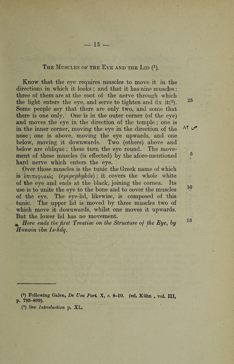 The Muscles of the Eye and the Lid (x). Know that the e}^e requires muscles to move it in the directions in which it looks ; and that it has nine muscles: three of them are at the root of the nerve through which the light enters the eye, and serve to tighten and fix it(2). Some people say that there are only two, and some that there is one only. One is in the outer corner (of the eye) and moves the eye in the direction of the temple ; one is in the inner corner, moving the eye in the direction of the nose; one is above, moving the eye upwards, and one below, moving it downwards. Two (others) above and below are oblique ; these turn the eye round. The move¬ ment of these muscles (is effected) by the afore-mentioned hard nerve which enters the eye. Over those muscles is the tunic the Greek name of which is £7rt7760u'/-w^ (epipephykos); it covers the whole white of the eye and ends at the black, joining the cornea. Its use is to unite the eye to the bone and to cover the muscles of the eye. The eye-lid, likewise, is composed of this tunic. The upper lid is moved by three muscles two of which move it downwards, whilst one moves it upwards. But the lower lid has no movement. m Here ends the first Treatise on the Structure of the Eye, by Hunain ibn Is-haq. (1) Following Galen, De Usu Part. X, c. 8-10. (ed. Kiihn , vol. Ill, p. 795-809). (2) See Introduction p. XL. 25 AY o* 5 10 15