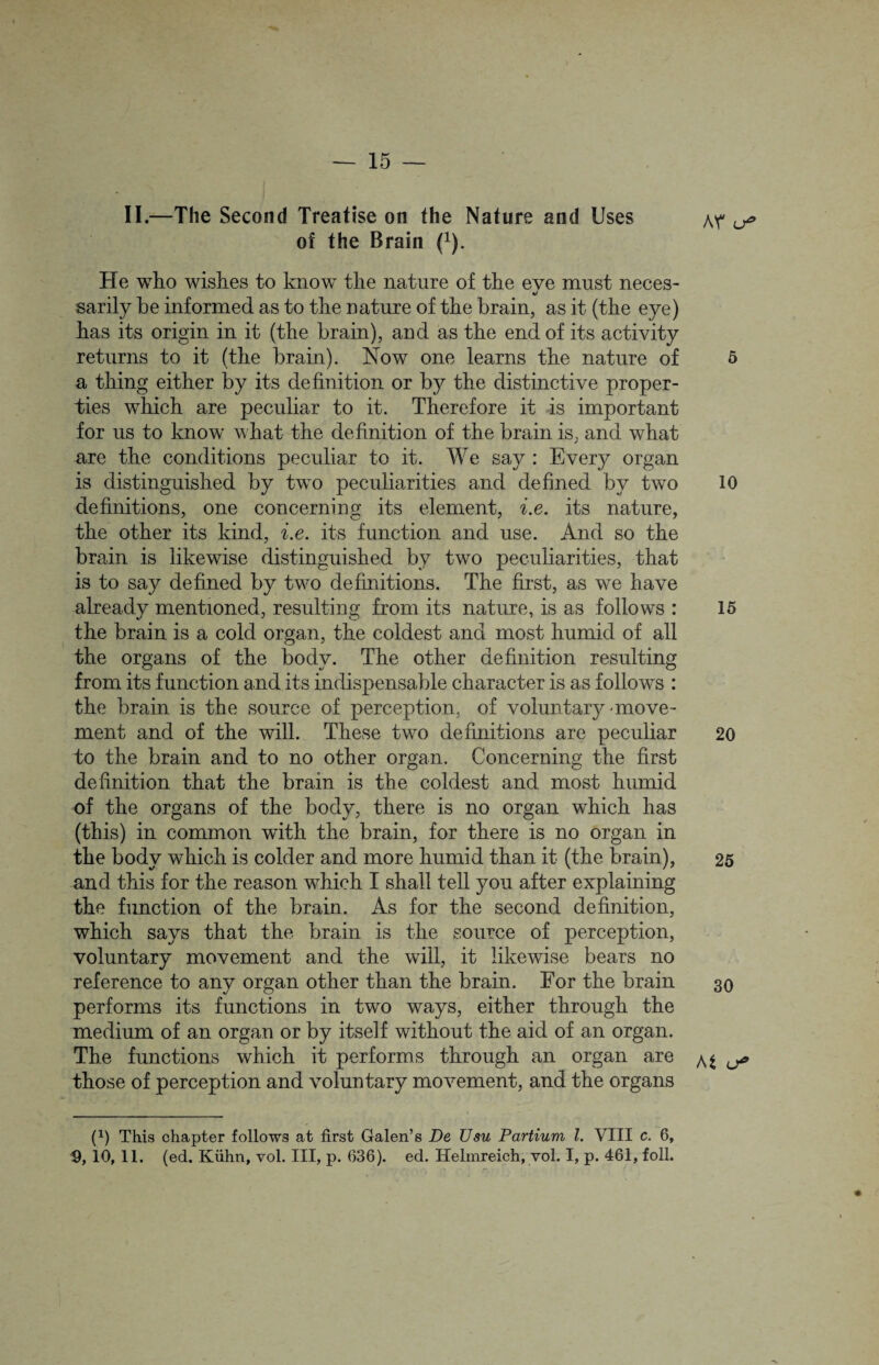 II.—The Second Treatise on the Nature and Uses of the Brain (*). He who wishes to know the nature of the eve must neces- V sarily he informed as to the nature of the brain, as it (the eye) has its origin in it (the brain), and as the end of its activity returns to it (the brain). Now one learns the nature of a thing either by its definition or by the distinctive proper¬ ties which are peculiar to it. Therefore it is important for us to know what the definition of the brain is, and what are the conditions peculiar to it. We say : Every organ is distinguished by two peculiarities and defined by two definitions, one concerning its element, i.e. its nature, the other its kind, i.e. its function and use. And so the brain is likewise distinguished by two peculiarities, that is to say defined by two definitions. The first, as we have already mentioned, resulting from its nature, is as follows : the brain is a cold organ, the coldest and most humid of all the organs of the body. The other definition resulting from its function and its indispensable character is as follows : the brain is the source of perception, of voluntary-move¬ ment and of the will. These two definitions are peculiar to the brain and to no other organ. Concerning the first definition that the brain is the coldest and most humid of the organs of the body, there is no organ which has (this) in common with the brain, for there is no organ in the body which is colder and more humid than it (the brain), and this for the reason which I shall tell you after explaining the function of the brain. As for the second definition, which says that the brain is the source of perception, voluntary movement and the will, it likewise bears no reference to any organ other than the brain. For the brain performs its functions in two ways, either through the medium of an organ or by itself without the aid of an organ. The functions which it performs through an organ are those of perception and voluntary movement, and the organs (1) This chapter follows at first Galen’s De Usu Partium l. VIII c. 6, 9, 10, 11. (ed. Kiihn, vol. Ill, p. 636). ed. Helmreich, vol. I, p. 461, foil. Ar 5 10 15 20 25 30 At u*