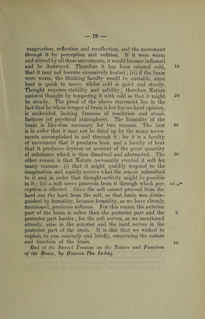 magmation, reflection and recollection, and the movement through it by perception and volition. If it were warm and stirred by all these movements, it would become inflamed and be destroyed. Therefore it has been created cold, that it may not become excessively heated ; (ii) if the brain were warm, the thinking faculty would be unstable, since heat is quick to move, whilst cold is quiet and steady. Thought requires stability and solidity ; therefore Nature assisted thought by tempering it with cold so that it might be steady. The proof of the above statement lies in the fact that he whose temper of brain is hot has no fixed opinion, is undecided, lacking firmness of resolution and stead¬ fastness (of psychical atmosphere). The humidity of the brain is like-wise necessary for two reasons. The first is in order that it may not be dried up by the many move¬ ments accomplished in and through it; for it is a faculty of movement that it produces heat, and a faculty of heat that it produces dryness on account of the great quantity of substance which is thus dissolved and abstracted. The other reason is that Nature necessarily created it soft for many reasons : (i) that it might quickly respond to the imagination and rapidly receive what the senses submitted to it and in order that thought-activity might be possible in it; (ii) a soft nerve proceeds from it through which per¬ ception is effected. Since the soft cannot proceed from the hard nor the hard from the soft, so that brain was distin¬ guished by humidity, because humidity, as we have already mentioned, produces softness. For this reason the anterior part of the brain is softer than the posterior part and the posterior part harder ; for the soft nerves, as we mentioned already, arise in the anterior and the hard nerves in the posterior j)art of the brain. It is this that we wished to explain to you concisely and briefly, concerning the nature and function of the brain. . End of the Second Treatise on the Nature and Function of the Brain, by Hunain I bn Is-hdq. 15 20 25 30 AA u* 5 10