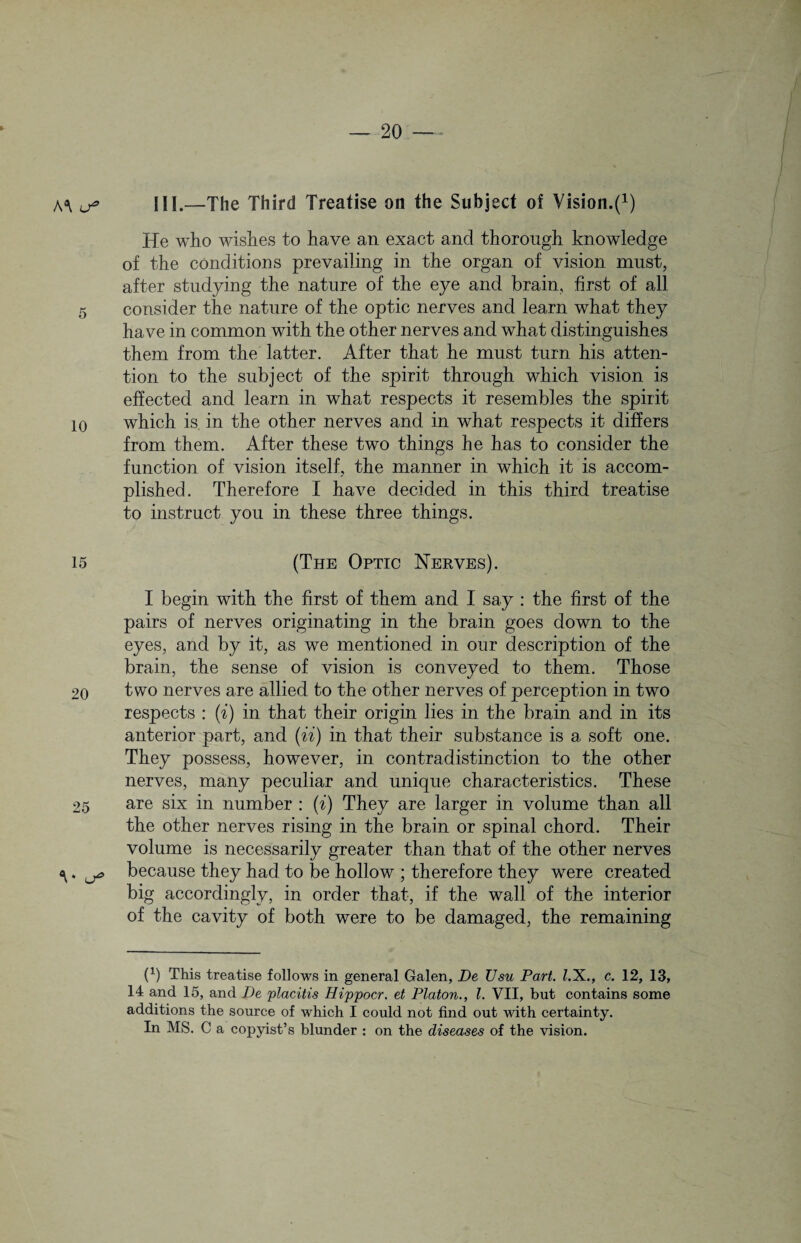 A*\ 5 10 15 20 25 V III.—The Third Treatise on the Subject of Vision.f1) He who wishes to have an exact and thorough knowledge of the conditions prevailing in the organ of vision must, after studying the nature of the eye and brain, first of all consider the nature of the optic nerves and learn what they have in common with the other nerves and what distinguishes them from the latter. After that he must turn his atten¬ tion to the subject of the spirit through which vision is effected and learn in what respects it resembles the spirit which is in the other nerves and in what respects it differs from them. After these two things he has to consider the function of vision itself, the manner in which it is accom¬ plished. Therefore I have decided in this third treatise to instruct you in these three things. (The Optic Nerves). I begin with the first of them and I say : the first of the pairs of nerves originating in the brain goes down to the eyes, and by it, as we mentioned in our description of the brain, the sense of vision is conveyed to them. Those two nerves are allied to the other nerves of perception in two respects : (i) in that their origin lies in the brain and in its anterior part, and (ii) in that their substance is a soft one. They possess, however, in contradistinction to the other nerves, many peculiar and unique characteristics. These are six in number : (i) They are larger in volume than all the other nerves rising in the brain or spinal chord. Their volume is necessarily greater than that of the other nerves because they had to be hollow ; therefore they were created big accordingly, in order that, if the wall of the interior of the cavity of both were to be damaged, the remaining P) This treatise follows in general Galen, De TJsu Part. Z.X., c. 12, 13, 14 and 15, and De placitis Hippocr. et Platon., 1. VII, but contains some additions the source of which I could not find out with certainty. In MS. C a copyist’s blunder : on the diseases of the vision.