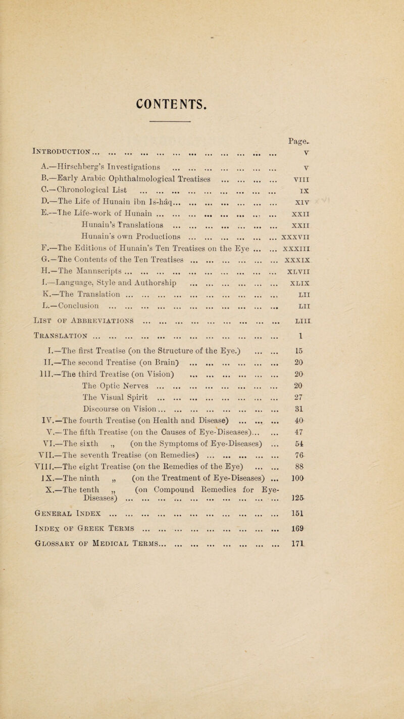 CONTENTS. * • • • • • • • • ft • • • • • ••• ••• • • • • • • • • • ft • • * ft ft • • • ••• » • ••• Ml M ! Introduction .. A. —Hirschberg’s Investigations . B. —Early Arabic Oplithalmological Treatises C. —Chronological List . D. — The Life of Hunain ibn Js-haq. E. —The Life-work of Hunain ... Hunain’s Translations Hunain's own Productions F. —The Editions of Hunain’s Ten Treatises on the Eye ... G. —The Contents of the Ten Treatises H. —The Mannscripts. I. —Language, Style and Authorship K. —The Translation. L. — Conclusion . ••• ••• ••• • • • • • • • • • • • • • • • • • » • • • ••ft ••• ••• ft e ft • •• ft ft ft ft • • • • • • ft ft Page- v Y VIII IX XIV XXII XXII XXXVII XXXIII XXXIX XLVII XLIX LII LII List op Abbreviations .. Translation. I.—The first Treatise (on the Structure of the Eye.) II.—The second Treatise (on Brain) . III. —The third Treatise (on Vision) The Optic Nerves ... ., The Visual Spirit Discourse on Vision. IV. —The fourth Treatise (on Health and Disease) . V.—The fifth Treatise (on the Causes of Eye-Diseases)... VI.—The sixth ,, (on the Symptoms of Eye-Diseases) VII.—The seventh Treatise (on Remedies) VIIT.—The eight Treatise (on the Remedies of the Eye) . JX.—The ninth „ (on the Treatment of Eye-Diseases) ... X.—The tenth „ (on Compound Remedies for Eye- Diseases) . General Index . • • • • • • • • • • • ••• ••• Index op Greek Terms . Glossary of Medical Terms... • • • • • • > • • •»• ••• ••• ••• • • • • • • ••• ••• ••• ••• LIII 1 15 20 20 20 27 31 40 47 54 76 88 100 125 151 169 171