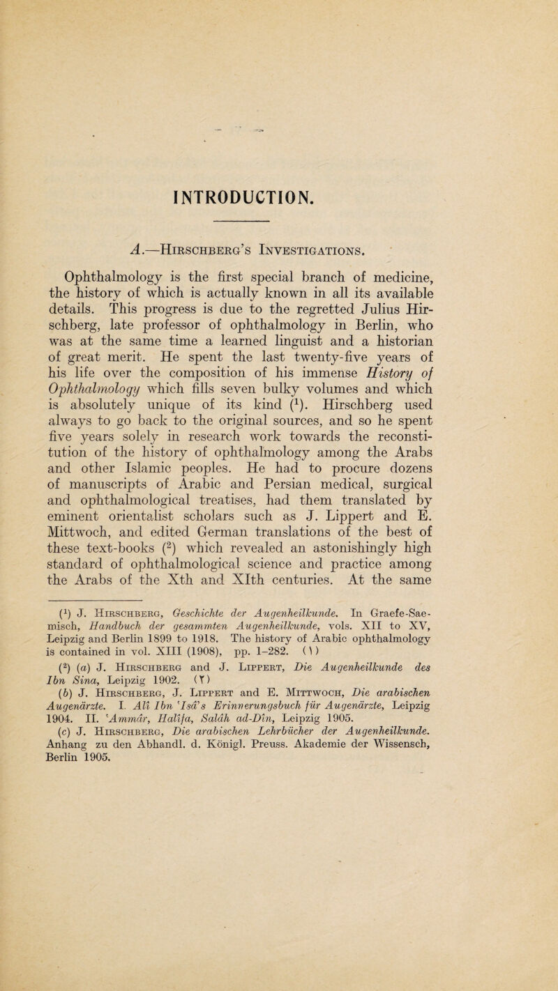 A.—Hirschberg’s Investigations, Ophthalmology is the first special branch of medicine, the history of which is actually known in all its available details. This progress is due to the regretted Julius Hir- schberg, late professor of ophthalmology in Berlin, who was at the same time a learned linguist and a historian of great merit. He spent the last twenty-five years of his life over the composition of his immense History of Ophthalmology which fills seven bulky volumes and which is absolutely unique of its kind f1). Hirschberg used always to go back to the original sources, and so he spent five years solely in research work towards the reconsti¬ tution of the history of ophthalmology among the Arabs and other Islamic peoples. He had to procure dozens of manuscripts of Arabic and Persian medical, surgical and ophthalmological treatises, had them translated by eminent orientalist scholars such as J. Lippert and E. Mittwoch, and edited German translations of the best of these text-books (2) which revealed an astonishingly high standard of ophthalmological science and practice among the Arabs of the Xth and Xlth centuries. At the same (1) J. Hirschberg, Geschichte der Augenheiltcunde. In Graefe-Sae- misch, Handbuch der gesammten Augenheillcunde, vols. XII to XV, Leipzig and Berlin 1899 to 1918. The history of Arabic ophthalmology is contained in vol. XIII (1908), pp. 1-282. ()) (2) (a) J. Hirschberg and J. Lippert, Die Augenheillcunde des Ibn Sina, Leipzig 1902. (Y) (6) J. Hirschberg, J. Lippert and E. Mittwoch, Die arabischen Augenarzte. I. All Ibn A-sdA Erinverungsbuch fur Augenarzte, Leipzig 1904. II. 'Ammdr, Halifa, Saldh ad-Din, Leipzig 1905. (c) J. Hirschberg, Die arabischen Lehrbiicher der Augenheillcunde. Anhang zu den Abhandl. d. Konigl. Preuss. Akademie der Wissensch,