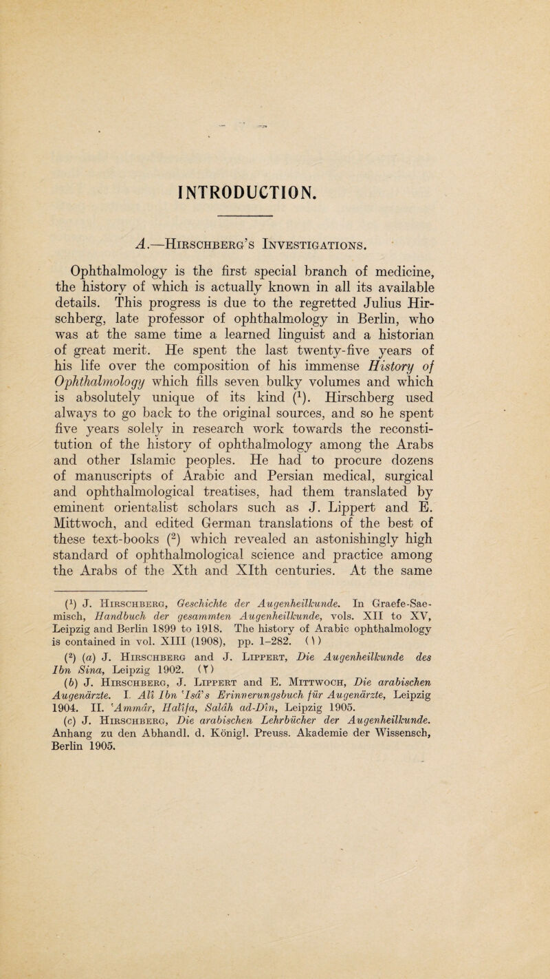 A.—Hirschberg’s Investigations. Ophthalmology is the first special branch of medicine, the history of which is actually known in all its available details. This progress is due to the regretted Julius Hir- schberg, late professor of ophthalmology in Berlin, who was at the same time a learned linguist and a historian of great merit. He spent the last twenty-five years of his life over the composition of his immense History of Ophthalmology which fills seven bulky volumes and which is absolutely unique of its kind (* 1). Hirschberg used always to go back to the original sources, and so he spent five years solely in research work towards the reconsti¬ tution of the history of ophthalmology among the Arabs and other Islamic peoples. He had to procure dozens of manuscripts of Arabic and Persian medical, surgical and ophthalmological treatises, had them translated by eminent orientalist scholars such as J. Lippert and E. Mittwoch, and edited German translations of the best of these text-books (2) which revealed an astonishingly high standard of ophthalmological science and practice among the Arabs of the Xth and Xlth centuries. At the same (x) J. Hirschberg, GescJiicJite der AugenheilJcunde. In Graefe-Sae- misch, Handbuch der gesammten AugenheilJcunde, vols. XII to XV, Leipzig and Berlin 1899 to 1918. The history of Arabic ophthalmology is contained in vol. XIII (1908), pp. 1-282. ()) (2) (a) J. Hirschberg and J. Lippert, Die AugenheilJcunde des I bn Sina, Leipzig 1902. (Y) (6) J. Hirschberg, J. Lippert and E. Mittwoch, Die arabischen Augendrzte. I. All I bn Asa'' s Erinu erungsbuch fur Augendrzte, Leipzig 1904. II. (Ammar, Halifa, Saldh ad-Din, Leipzig 1905. (c) J. Hirschberg, Die arabischen Lehrbiicher der AugenheilJcunde. Anhang zu den Abhandl. d. Konigl. Preuss. Akademie der Wissensch,