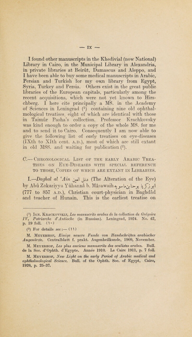 I found other manuscripts in the Khedivial (now National) Library in Cairo, in the Municipal Library in Alexandria, in private libraries at Beirut, Damascus and Aleppo, and I have been able to buy some medical manuscripts in Arabic, Persian and Turkish for my own library from Egypt, Syria, Turkey and Persia. Others exist in the great public libraries of the European capitals, particularly among the recent acquisitions, which were not yet known to Hirs- chberg. I here cite principally a MS. in the Academy of Sciences in Leningrad (1) containing nine old ophthal- mological treatises, eight of which are identical with those in Taimur Pasha’s collection. Professor Krachkovsky was kind enough to order a copy of the whole MS. for me and to send it to Cairo. Consequently I am now able to give the following list of early treatises on eye-diseases. (IXth to Xlth cent, a.d.), most of which are still extant in old MSS. and waiting for publication (2). C.— Chronological List of the early Arabic Trea¬ tises on Eye-Diseases with special reference to those, Copies of which are extant in Libraries. I.—Daghal al 'Ain Jo (The Alteration of the Eye) by Abu Zakariyva Yulianna b. Masawaih* bf'jyl (777 to 857 a.d.), Christian court-physician in Baghdad and teacher of Hunain. This is the earliest treatise on (v) Ign. Krackovskij, Les manuscrits arabes de la collection de Gregoire IV, Patriarche di Antioche (in Russian). Leningrad, 1924. No. 42, p. 19 foil. ( W) (2) For details see :— () )) M. Meyerhof, Einige neuere Funde von Handschriften arabischer Augendrzte. Centralblatt f. prakt. Augenheilkunde, 1909, November. M. Meyerhof, Les plus anc.iens manuscrits des oculistes arabes. Bull, de la Soc. d’Ophth. d’Egypte. Annee 1910. Le Caire 1911, p. 7 foil. M. Meyerhof, New Light on the early Period of Arabic medical and ophthalmological Science. Bull, of the Ophth. Soc. of Egypt, Cairo, 1926, p. 25-37.