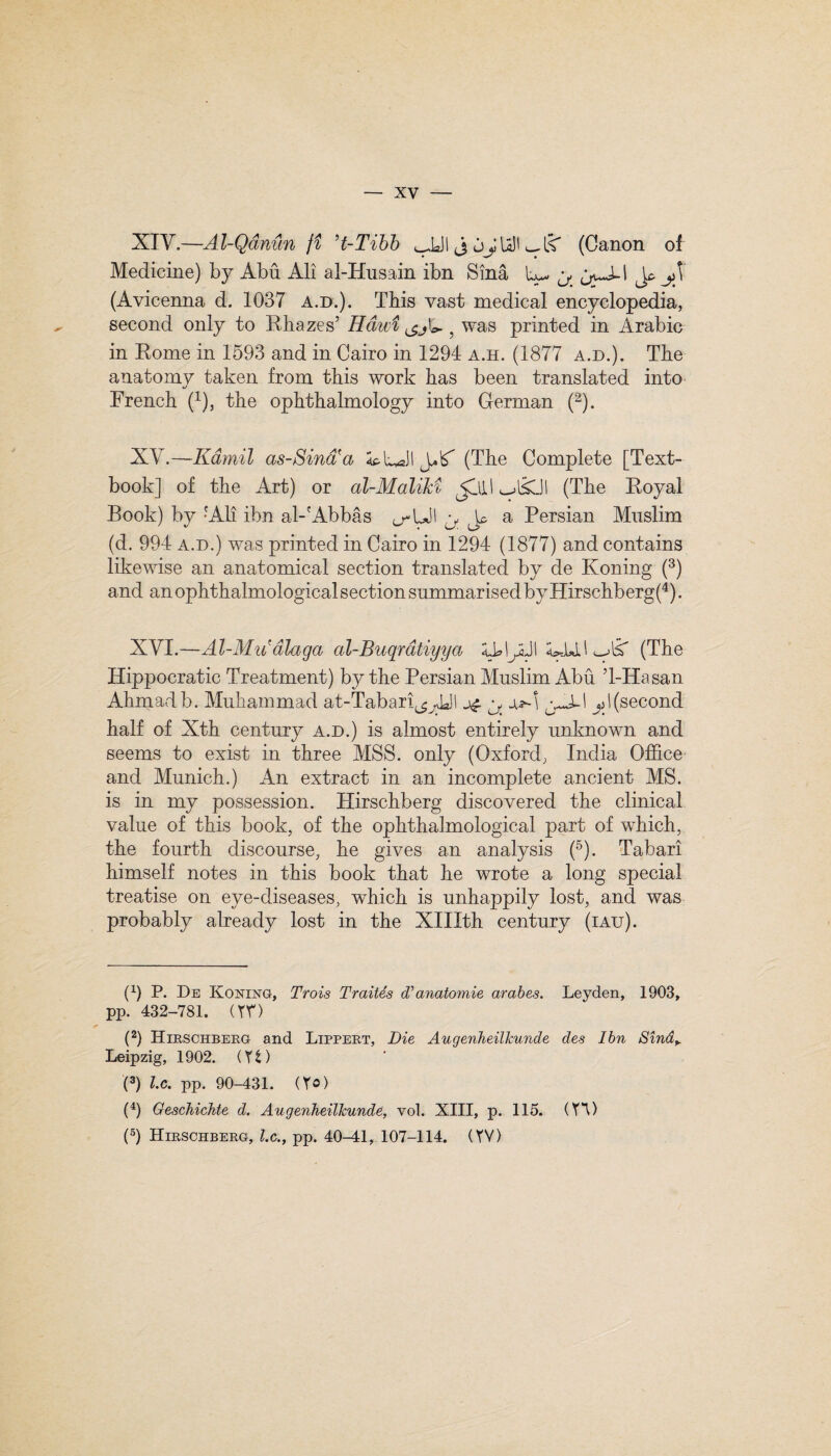 XIV. —Al-Qdnun ft ’t-Tibb ^JJI j jjUII (Canon of Medicine) by Abu Ali al-Husain ibn Sina L-. y Jo y\ (Avicenna d. 1037 A.D.). This vast medical encyclopedia, second only to Rhazes’ Hdwi , was printed in Arabic in Rome in 1593 and in Cairo in 1294 a.h. (1877 a.d.). The anatomy taken from this work has been translated into French (1), the ophthalmology into German (2). XV. —Kamil as-Sind'a SpU J*£ (The Complete [Text¬ book] of the Art) or al-MaliM Jllll (The Royal Book) by -Ali ibn al-'Abbas <j-UJI Jo a Persian Muslim (d. 994 a.d.) was printed in Cairo in 1294 (1877) and contains likewise an anatomical section translated by de Koning (3) and an ophthalmological section summarised by Hirschberg(4). XVI. —Al-Mu*dlaga al-Buqrdtiyya XbIjjjl (The Hippocratic Treatment) by the Persian Muslim Abu T-Hasan Ahmadb. Muhammad at-Tabari^L)l y juA yA-\ y\(second half of Xth century a.d.) is almost entirely unknown and seems to exist in three MSS. only (Oxford, India Office and Munich.) An extract in an incomplete ancient MS. is in my possession. Hirschberg discovered the clinical value of this book, of the ophthalmological part of which, the fourth discourse, he gives an analysis (5). Tabari himself notes in this book that he wrote a long special treatise on eye-diseases, which is unhappily lost, and was probably already lost in the XIHth century (iau). (1) P. De Koning, Trois Traites d’anatomie arabes. Leyden, 1903, pp. 432-781. (TV) (2) Hirschberg and Lippert, Die Augenheillcunde des Ibn Sind^ Leipzig, 1902. (Y t) (3) l.c. pp. 90-431. (Y©) (4) Geschichte d. Augenheillcunde, vol. XIII, p. 115. (Yl) (5) Hirschberg, l.c., pp. 40-41, 107-114. (YV)