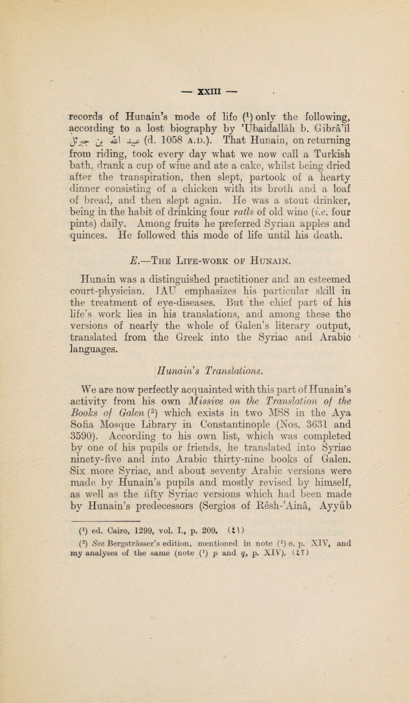 records of Hunain’s mode of life (x) only the following, according to a lost biography by 'Ubaidallah b. Gibra’il JLyr if. (^* 1058 a.d.). That Hunain, on returning from riding, took every day what we now call a Turkish bath, drank a cup of wine and ate a cake, whilst being dried after the transpiration, then slept, partook of a hearty dinner consisting of a chicken with its broth and a loaf of bread, and then slept again. He was a stout drinker, being in the habit of drinking four rails of old wine (i.e. four pints) daily. Among fruits he preferred Syrian apples and quinces. He followed this mode of life until his death. E.—The Life-work of Hunain. Hunain was a distinguished practitioner and an esteemed court-physician. TAU emphasizes his particular skill in the treatment of eye-diseases. But the chief part of his life's work lies in his translations, and among these the versions of nearly the whole of Galen’s literary output, translated from the Greek into the Syriac and Arabic languages. Hunain’s Translations. We are now perfectly acquainted with this part of Hunain’s activity from his own Missive on the Translation of the Books of Galen (2) which exists in two MSS in the Aya Sofia Mosque Library in Constantinople (Nos. 3631 and 3590). According to his own list, which was completed by one of his pupils or friends, he translated into Syriac ninety-five and into Arabic thirty-nine books of Galen. Six more Syriac, and about seventy Arabic versions were made by Hunain’s pupils and mostly revised by himself, as well as the fifty Syriac versions which had been made by Hunain’s predecessors (Sergios of Hesh-'Aina, Ayyub (9 ed. Cairo, 1299, vol. I., p. 209. (i\) (2) See Bergstrasser’s edition, mentioned in note (9 o, p. XIV, and any analyses of the same (note (9 V anc^ <b P- XIV). (tY)