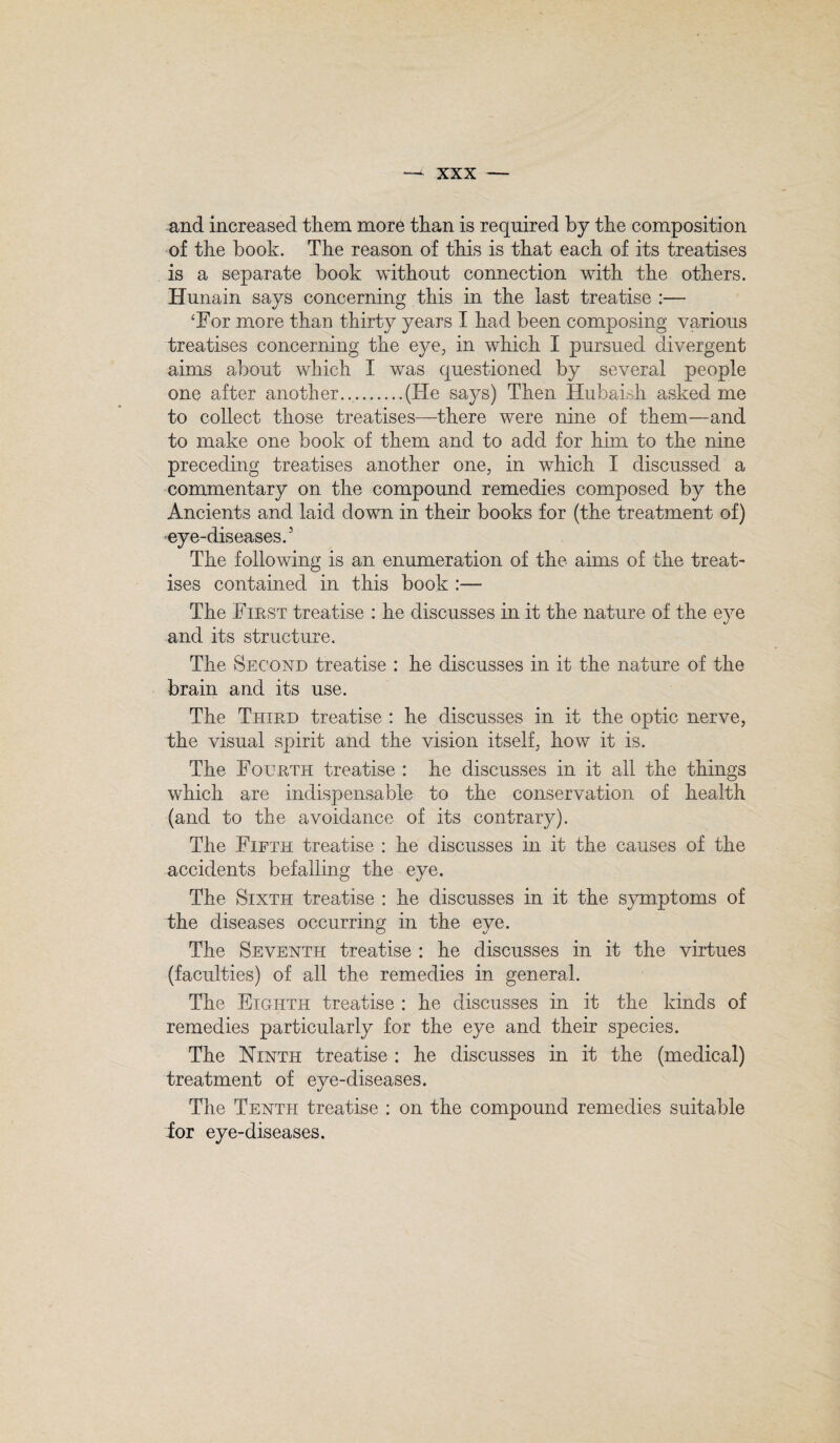 and increased them more than is required by the composition of the book. The reason of this is that each of its treatises is a separate book without connection with the others. Hunain says concerning this in the last treatise :— ‘For more than thirty years I had been composing various treatises concerning the eye, in which I pursued divergent aims about which I was questioned by several people one after another...(ITe says) Then Hubaish asked me to collect those treatises—there were nine of them—and to make one book of them and to add for him to the nine preceding treatises another one, in which I discussed a commentary on the compound remedies composed by the Ancients and laid down in their books for (the treatment of) eye-diseases.5 The following is an enumeration of the aims of the treat¬ ises contained in this book :— The First treatise : he discusses in it the nature of the eye and its structure. The Second treatise : he discusses in it the nature of the brain and its use. The Third treatise : he discusses in it the optic nerve, the visual spirit and the vision itself, how it is. The Fourth treatise : he discusses in it all the things which are indispensable to the conservation of health (and to the avoidance of its contrary). The Fifth treatise : he discusses in it the causes of the accidents befalling the eye. The Sixth treatise : he discusses in it the symptoms of the diseases occurring in the eye. The Seventh treatise : he discusses in it the virtues (faculties) of all the remedies in general. The Eighth treatise : he discusses in it the kinds of remedies particularly for the eye and their species. The Ninth treatise : he discusses in it the (medical) treatment of eye-diseases. The Tenth treatise : on the compound remedies suitable for eye-diseases.