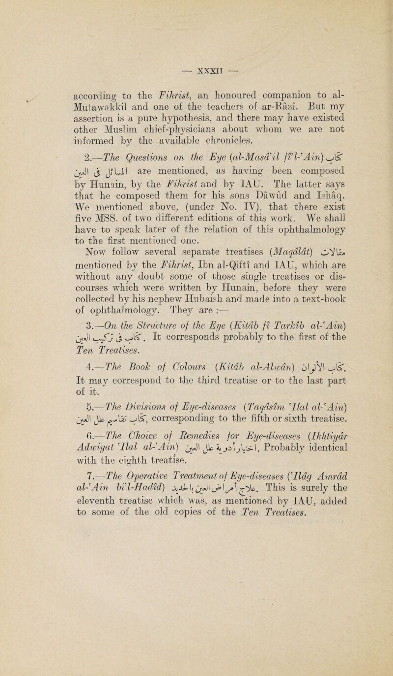 according to the Fihrist, an honoured companion to al- Mutawakkil and one of the teachers of ar-Razi. But my assertion is a pure hypothesis, and there may have existed other Muslim chief-physicians about whom we are not informed by the available chronicles. 2. —The Questions on the Eye (al-Masd’il ft IF Ain) j JLL! are mentioned, as having been composed by Hunain, by the Fihrist and by IAU. The latter says that he composed them for his sons Dawud and Ishaq. We mentioned above, (under No. IV), that there exist five MSS. of two different editions of this work. We shall have to speak later of the relation of this ophthalmology to the first mentioned one. Now follow several separate treatises (Maqaldt) mentioned by the Fihrist, Ibn al-Qifti and IAU, which are without any doubt some of those single treatises or dis¬ courses which were written by Hunain, before they were collected by his nephew Hubaish and made into a text-book of ophthalmology. They are :—- 3. —On the Structure of the Eye, (Kitdb fi Tarkib al-'Ain) A v-»lSh It corresponds probably to the first of the Ten Treatises. 4. —The Book of Colours (Kitdb al-Alwdn) jljfVl It may correspond to the third treatise or to the last part of it. 5. —The Divisions of Eye-diseases (Taqdsim 'dial al-'Ain) q*JI Jk corresponding to the fifth or sixth treatise. 6. —-The Choice of Remedies for Eye-diseases (IkJitiydr Adwiyat Alai air Ain) ^*JI jk aj jA\Probably identical with the eighth treatise. 7. —The Operative Treatment of Eye-diseases (Aldg Amrad al-'Ain bi’l-Hadid) This is surely the eleventh treatise which was, as mentioned by IAU, added to some of the old copies of the Ten Treatises.