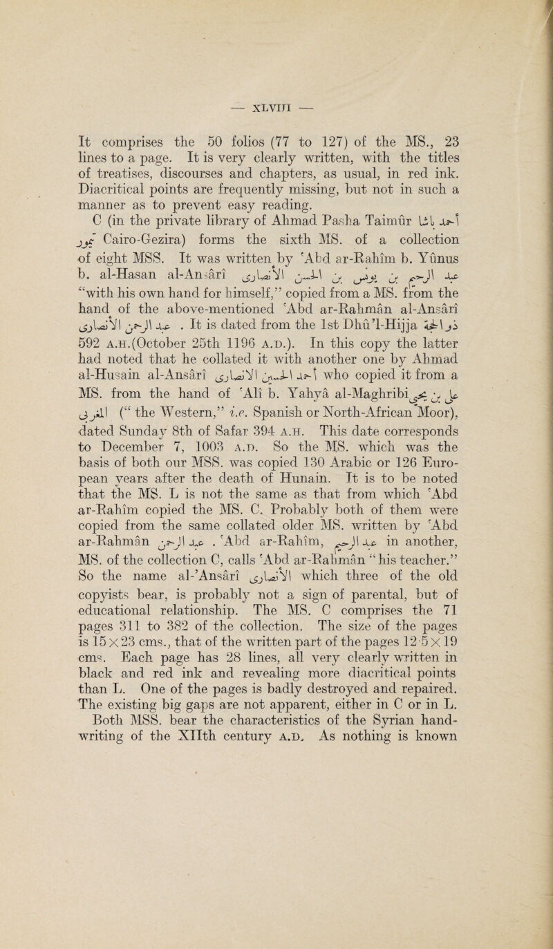 It comprises the 50 folios (77 to 127) of the MS., 23 lines to a page. It is very clearly written, with the titles of treatises, discourses and chapters, as usual, in red ink. Diacritical points are frequently missing, but not in such a manner as to prevent easy reading. C (in the private library of Ahmad Pasha Taimur Ul jjc Cairo-Gezira) forms the sixth MS. of a collection of eight MSS. It was written by 'Abd ar-Rahim b. Yunus b. al-Hasan al-Ansari ^jU;Y ^ ^ ^>.J\ “with his own hand for himself,” copied from a MS. from the hand of the above-mentioned 'Abd ar-Rahman al-Ansari js*J\ jlp . It is dated from the 1st Dhu’l-Hijja jS 592 a.h.(October 25th 1196 a.d.). In this copy the latter had noted that he collated it with another one by Ahmad ai-Husain al-Ansari who copied it from a MS. from the hand of 'All b. Yahya al-Maghribi^ y, J^ ^jkl\ (“ the Western,” i.e. Spanish or North-African Moor), dated Sunday 8th of Safar 394 a.h. This date corresponds to December 7, 1003 a.d. So the MS. which was the basis of both our MSS. was copied 130 Arabic or 126 Euro- JL pean years after the death of Hunain. It is to be noted that the MS. L is not the same as that from which 'Abd ar-Rahim copied the MS. C. Probably both of them were copied from the same collated older MS. written by 'Abd ar-Rahman ^JI .'Abd ar-Rahim, I ju. in another, MS. of the collection 0, calls 'Abd ar-Rahman “his teacher.” So the name al-’Ansari which three of the old copyists bear, is probably not a sign of parental, but of educational relationship. The MS. C comprises the 71 pages 311 to 382 of the collection. The size of the pages is 15 X 23 cms., that of the written part of the pages 12 5 X19 cms Each page has 28 lines, all very clearly written in black and red ink and revealing more diacritical points than L. One of the pages is badly destroyed and repaired. The existing big gaps are not apparent, either in C or in L. Roth MSS. bear the characteristics of the Syrian hand¬ writing of the Xllth century a.d. As nothing is known