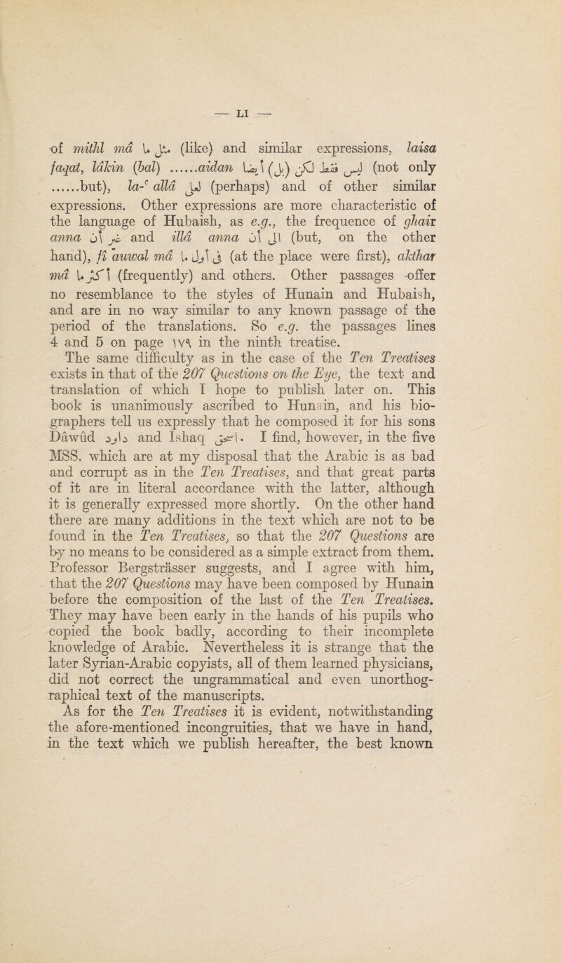 of mithl md U Jt. (like) and similar expressions, laisa jaqat, la Jem (bal) .aidan l (J.) JO Ui (not only .but), la-' alia (perhaps) and of other similar expressions. Other expressions are more characteristic of the language of Hubaish, as e.g., the frequence of ghaii anna d\ and ilia anna d\ J1 (but, on the other hand), ji auwal md UiJjlj (at the place were first), akthav md U JS\ (frequently) and others. Other passages offer no resemblance to the styles of Hunain and Hubaish, and are in no way similar to any known passage of the period of the translations. So e.g. the passages lines 4 and 5 on page \\\ in the ninth treatise. The same difficulty as in the case of the Ten Treatises exists in that of the 207 Questions on the Eye, the text and translation of which I hope to publish later on. This book is unanimously ascribed to Hunain, and his bio- graphers tell us expressly that he composed it for his sons Dawud and Ishaq j^l. I find, however, in the five MSS. which are at my disposal that the Arabic is as bad and corrupt as in the Ten Treatises, and that great parts of it are in literal accordance with the latter, although it is generally expressed more shortly. On the other hand there are many additions in the text which are not to be found in the Ten Treatises, so that the 207 Questions are by no means to be considered as a simple extract from them. Professor Bergstrasser suggests, and I agree with him, that the 207 Questions may have been composed by Hunain before the composition of the last of the Ten Treatises. They may have been early in the hands of his pupils who copied the book badly, according to their incomplete knowledge of Arabic. Nevertheless it is strange that the later Syrian-Arabic copyists, all of them learned physicians, did not correct the ungrammatical and even unorthog- raphical text of the manuscripts. As for the Ten Treatises it is evident, notwithstanding the afore-mentioned incongruities, that we have in hand, in the text which we publish hereafter, the best known