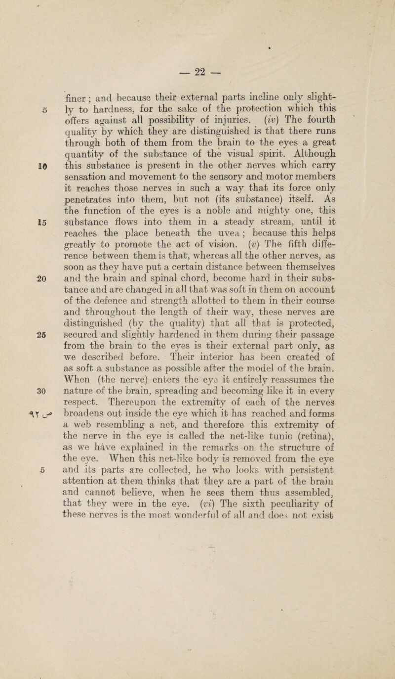 finer ; and because their external parts incline only slight- 5 1 y to hardness, for the sake of the protection which this offers against all possibility of injuries, (iv) The fourth quality by which they are distinguished is that there runs through both of them from the brain to the eyes a great quantity of the substance of the visual spirit. Although 10 this substance is present in the other nerves which carry sensation and movement to the sensory and motor members «/ it reaches those nerves in such a way that its force only penetrates into them, but not (its substance) itself. As the function of the eyes is a noble and mighty one, this 15 substance flows into them in a steady stream, until it reaches the place beneath the uvea; because this helps greatly to promote the act of vision, (v) The fifth diffe¬ rence between them is that, whereas all the other nerves, as soon as they have put a certain distance between themselves 20 and the brain and spinal chord, become hard in their subs¬ tance and are changed in all that was soft in them on account of the defence and strength allotted to them in their course and throughout the length of their way, these nerves are distinguished (by the quality) that all that is protected, 25 secured and slightly hardened in them during their passage from the brain to the eyes is their external part only, as we described before. Their interior has been created of as soft a substance as possible after the model of the brain. When (the nerve) enters the eye it entirely reassumes the 30 nature of the brain, spreading and becoming like it in every respect. Thereupon the extremity of each of the nerves ^Y u* broadens out inside the eye which it has reached and forms a web resembling a net, and therefore this extremity of the nerve in the eye is called the net-like tunic (retina), as we have explained in the remarks on the structure of the eye. When this net-like body is removed from the eye 5 and its parts are collected, he who looks with persistent attention at them thinks that they are a part of the brain and cannot believe, when he sees them thus assembled, that they were in the eye. (vi) The sixth peculiarity of these nerves is the most wonderful of all and does not exist