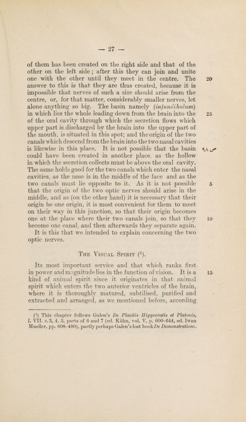 of them has been created on the right side and that of the other on the left side ; after this they can join and unite one with the other until they meet in the centre. The 20' answer to this is that they are thus created, because it is impossible that nerves of such a size should arise from the centre, or, for that matter, considerably smaller nerves, let alone anything so big. The basin namely (infundibulum) in which lies the wdiole leading down from the brain into the 25 of the oral cavity through which the secretion flows which upper part is. discharged bv the brain into the upper part of the mouth, is situated in this spot; and the origin of the two canals which descend from the brain into the two nasal cavities is likewise in this place. It is not possible that the basin <\/\ ^ could have been created in another place, as the hollow in which the secretion collects must be above the oral cavitv. The same holds good for the two canals which enter the nasal cavities, as the nose is in the middle of the face and as the two canals must lie opposite to it. As it is not possible 5 that the origin of the two optic nerves should arise in the middle, and as (on the other hand) it is necessary that their origin be one origin, it is most convenient for them to meet on their way in this junction, so that their origin becomes one at the place where their two canals join, so that they 10 become one canal, and then afterwards they separate again. It is this that we intended to explain concerning the two optic nerves. The Visual Spirit (x). Its most important service and that which ranks first in power and magnitude lies in the function of vision. It is a 15 kind of animal spirit since it originates in that animal spirit which enters the two anterior ventricles of the brain, where it is thoroughly matured, subtilised, purified and extracted and arranged, as we mentioned before, according P) This chapter follows Galen’s De Placitis Hippocratis et Platonis, l. VII. c. 3, 4, 5, parts of 6 and 7 (ed. Kiihn, vol. V, p. 600-644, ed. Iwan Mueller, pp. 608-480), partly perhaps Galen’s lost bookDe Demonstrations.