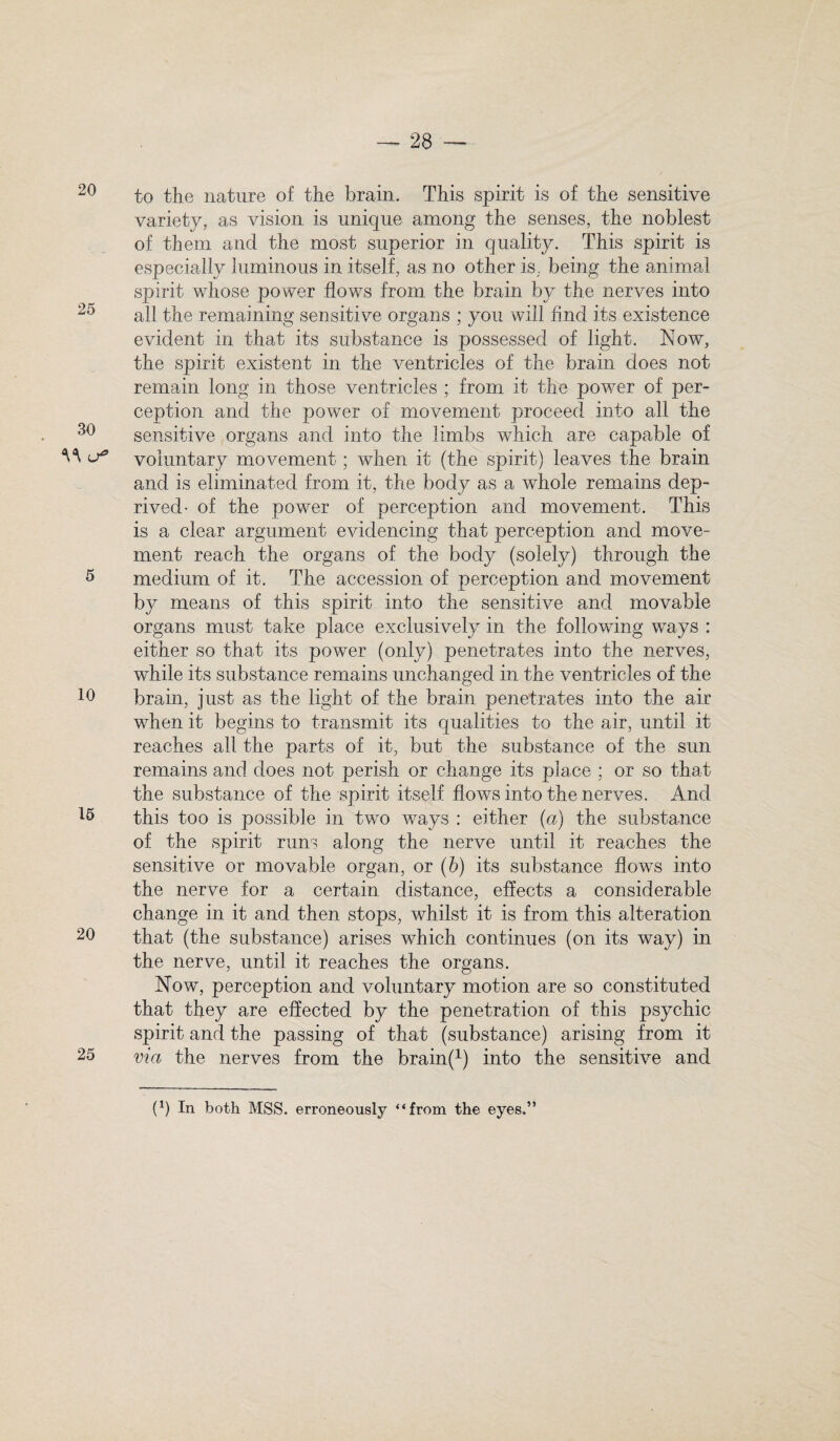 20 25 30 5 10 15 20 25 to the nature of the brain. This spirit is of the sensitive variety, as vision is unique among the senses, the noblest of them and the most superior in quality. This spirit is especially luminous in itself, as no other is, being the animal spirit whose power flows from the brain by the nerves into all the remaining sensitive organs ; you will find its existence evident in that its substance is possessed of light. Now, the spirit existent in the ventricles of the brain does not remain long in those ventricles ; from it the power of per¬ ception and the power of movement proceed into all the sensitive organs and into the limbs which are capable of voluntary movement; when it (the spirit) leaves the brain and is eliminated from it, the body as a whole remains dep¬ rived- of the power of perception and movement. This is a clear argument evidencing that perception and move¬ ment reach the organs of the body (solely) through the medium of it. The accession of perception and movement by means of this spirit into the sensitive and movable organs must take place exclusively in the following ways : either so that its power (only) penetrates into the nerves, while its substance remains unchanged in the ventricles of the brain, just as the light of the brain penetrates into the air when it begins to transmit its qualities to the air, until it reaches all the parts of it, but the substance of the sun remains and does not perish or change its place ; or so that the substance of the spirit itself flows into the nerves. And this too is possible in two ways : either (a) the substance of the spirit runs along the nerve until it reaches the sensitive or movable organ, or (b) its substance flows into the nerve for a certain distance, effects a considerable change in it and then stops, whilst it is from this alteration that (the substance) arises which continues (on its way) in the nerve, until it reaches the organs. Now, perception and voluntary motion are so constituted that they are effected by the penetration of this psychic spirit and the passing of that (substance) arising from it via the nerves from the brainf1) into the sensitive and (*) In both MSS. erroneously “from the eyes.”