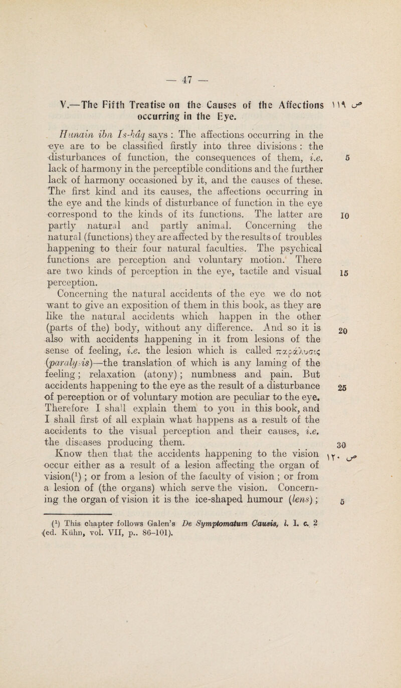 — 47 — V.—The Fifth Treatise on the Causes of the Affections occurring in the Eye. Hunain ibn Is-hdq says : The affections occurring in the yye are to be classified firstly into three divisions : the disturbances of function, the consequences of them, i.e. lack of harmony in the perceptible conditions and the further lack of harmony occasioned by it, and the causes of these. The first kind and its causes, the affections occurring in the eye and the kinds of disturbance of function in the eye correspond to the kinds of its functions. The latter are partly natural and partly animal. Concerning the natural (functions) they are affected by the results of troubles happening to their four natural faculties. The psychical functions are perception and voluntary motion. There are two kinds of perception in the eye, tactile and visual perception. Concerning the natural accidents of the eye we do not want to give an exposition of them in this book, as they are like the natural accidents which happen in the other (parts of the) body, without any difference. And so it is also with accidents happening in it from lesions of the sense of feeling, i.e. the lesion which is called Ttapakucu; (paralysis)—the translation of which is any laming of the feeling; relaxation (atony); numbness and pain. But accidents happening to the eye as the result of a disturbance of perception or of voluntary motion are peculiar to the eye. Therefore I shall explain them to you in this book, and I shall first of all explain what happens as a result of the accidents to the visual perception and their causes, i.e. the diseases producing them. Know then that the accidents happening to the vision ^ occur either as a result of a lesion affecting the organ of vision^); or from a lesion of the faculty of vision; or from a lesion of (the organs) which serve the vision. Concern¬ ing the organ of vision it is the ice-shaped humour (lens); (l) This chapter follows Galen’s De Symptomatum Gausis, l. I. c. 2 ^ed. Kuhn, vol. VII, p.. 86-101). m 5 10 15 20 25 30 Y*