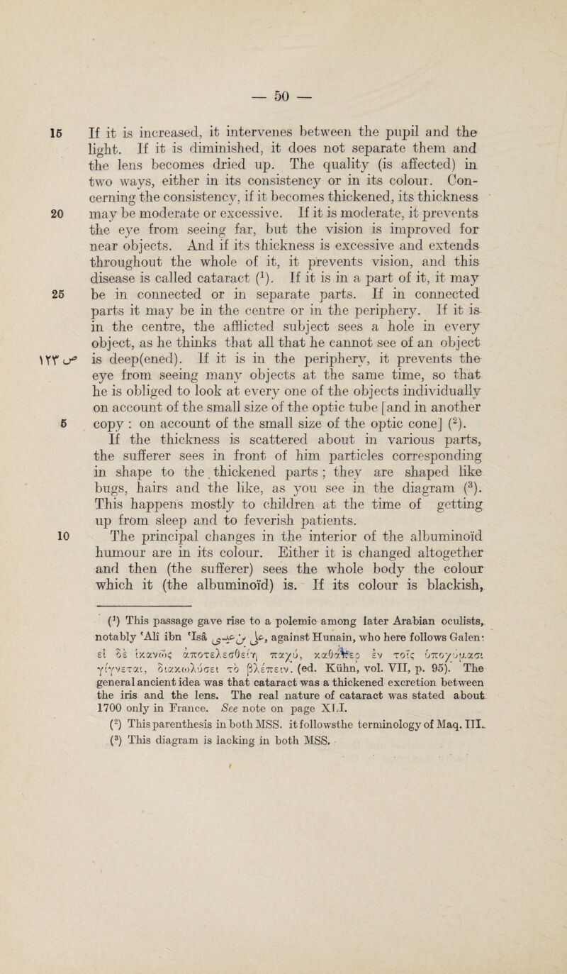 15 If it is increased, it intervenes between the pupil and the light. If it is diminished, it does not separate them and the lens becomes dried up. The quality (is affected) in two ways, either in its consistency or in its colour. Con¬ cerning the consistency, if it becomes thickened, its thickness 20 may be moderate or excessive. If it is moderate, it prevents the eye from seeing far, but the vision is improved for near objects. And if its thickness is excessive and extends throughout the whole of it, it prevents vision, and this disease is called cataract (1). If it is in a part of it, it may 25 be in connected or in separate parts. If in connected parts it may be in the centre or in the periphery. If it is in the centre, the afflicted subject sees a hole in every object, as be thinks that all that he cannot see of an object is deep(ened). If if is in the periphery, it prevents the eye from seeing many objects at the same time, so that he is obliged to look at every one of the objects individually on account of the small size of the optic tube [and in another 6 copy : on account of the small size of the optic cone] (2). If the thickness is scattered about in various parts, the sufferer sees in front of him particles corresponding in. shape to the thickened parts ; they are shaped like bugs, hairs and the like, as you see in the diagram (3). This happens mostly to children at the time of getting up from sleep and to feverish patients. 10 The principal changes in the interior of the albuminoid humour are in its colour. Either it is changed altogether and then (the sufferer) sees the whole body the colour which it (the albuminoid) is. If its colour is blackish, p) This passage gave rise to a polemic among later Arabian oculists, notably 'All ibn 'Isa Jt, against Hunain, who here follows Galen: si os ixavm; aTuoTsXsaQstri Ttayu, xaOdwsp sv too; uTroyugaoi ytyvsTai, SiaxcoXu gst to (3Xs7rstv. (ed. Kiihn, vol. VII, p. 95). The general ancient idea was that cataract was a thickened excretion between the iris and the lens. The real nature of cataract was stated about 1700 only in France. See note on page XU. (2) This parenthesis in both MSS. itfollowsthe terminology of Maq. IFL (3) This diagram is lacking in both MSS.